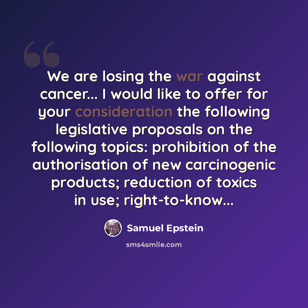 “We are losing the war against cancer... I would like to offer for your consideration the following legislative proposals on the following topics: prohibition of the authorisation of new carcinogenic products; reduction of toxics in use; right-to-know...” quote by Samuel Epstein