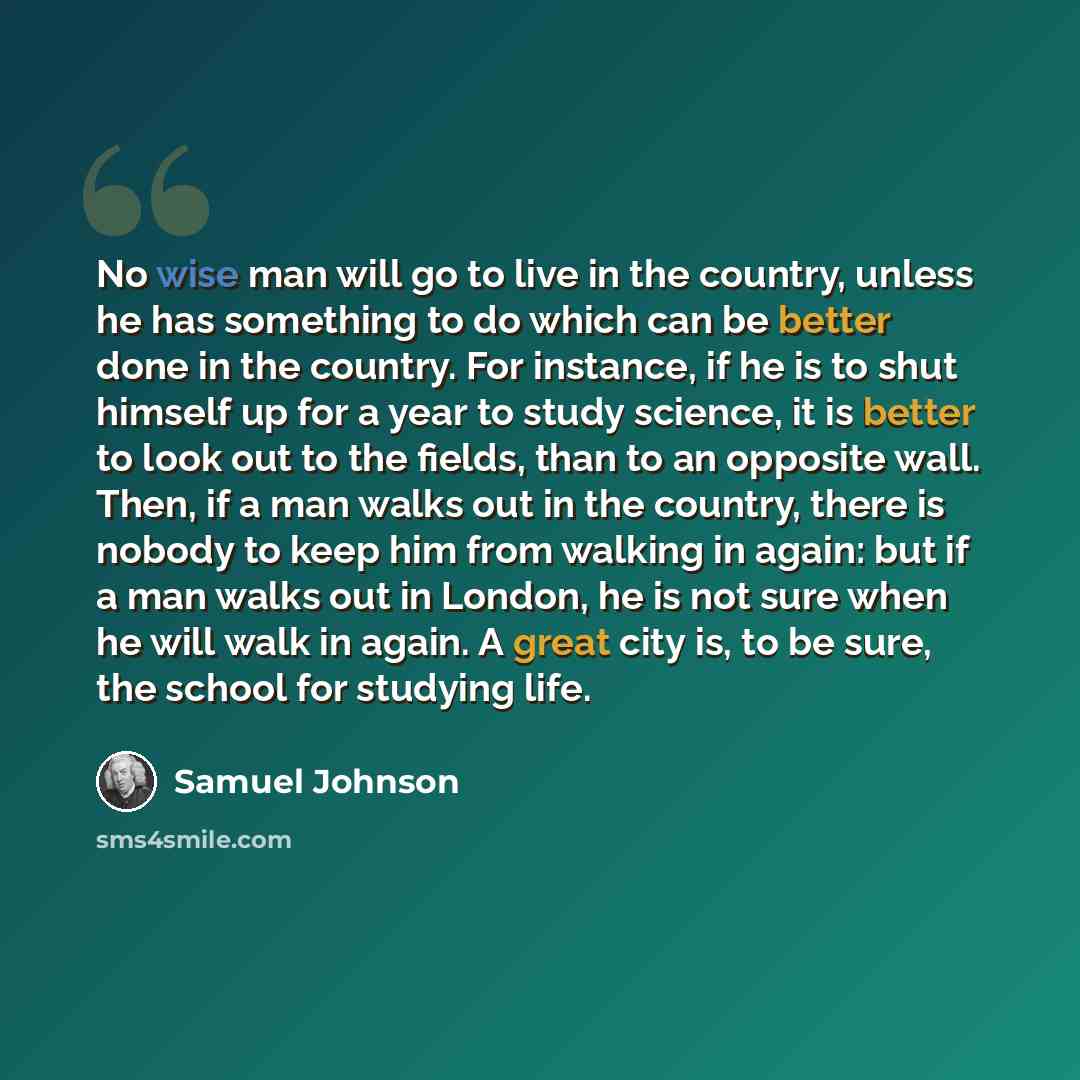 “No wise man will go to live in the country, unless he has something to do which can be better done in the country. For instance, if he is to shut himself up for a year to study science, it is better to look out to the fields, than to an opposite wall. Then, if a man walks out in the country, there…” quote by Samuel Johnson