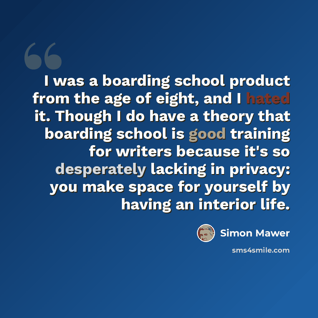 “I was a boarding school product from the age of eight, and I hated it. Though I do have a theory that boarding school is good training for writers because it's so desperately lacking in privacy: you make space for yourself by having an interior life.” quote by Simon Mawer