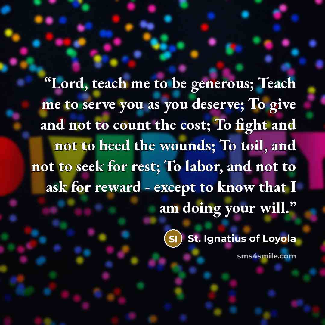 “Lord, teach me to be generous; Teach me to serve you as you deserve; To give and not to count the cost; To fight and not to heed the wounds; To toil, and not to seek for rest; To labor, and not to ask for reward - except to know that I am doing your will.” quote by St. Ignatius of Loyola
