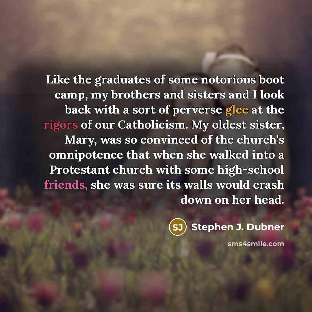 “Like the graduates of some notorious boot camp, my brothers and sisters and I look back with a sort of perverse glee at the rigors of our Catholicism. My oldest sister, Mary, was so convinced of the church's omnipotence that when she walked into a Protestant church with some high-school friends…” quote by Stephen J. Dubner
