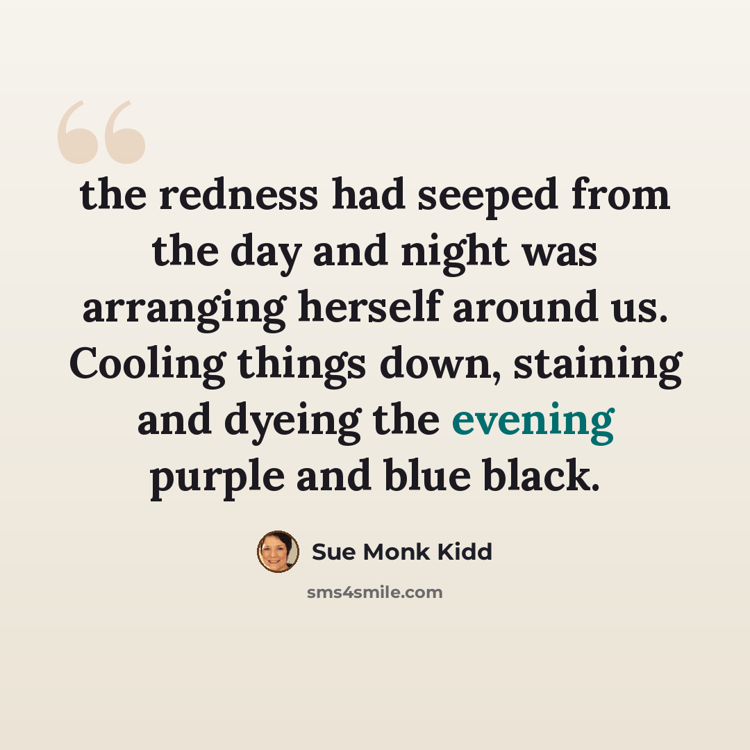 “the redness had seeped from the day and night was arranging herself around us. Cooling things down, staining and dyeing the evening purple and blue black.” quote by Sue Monk Kidd