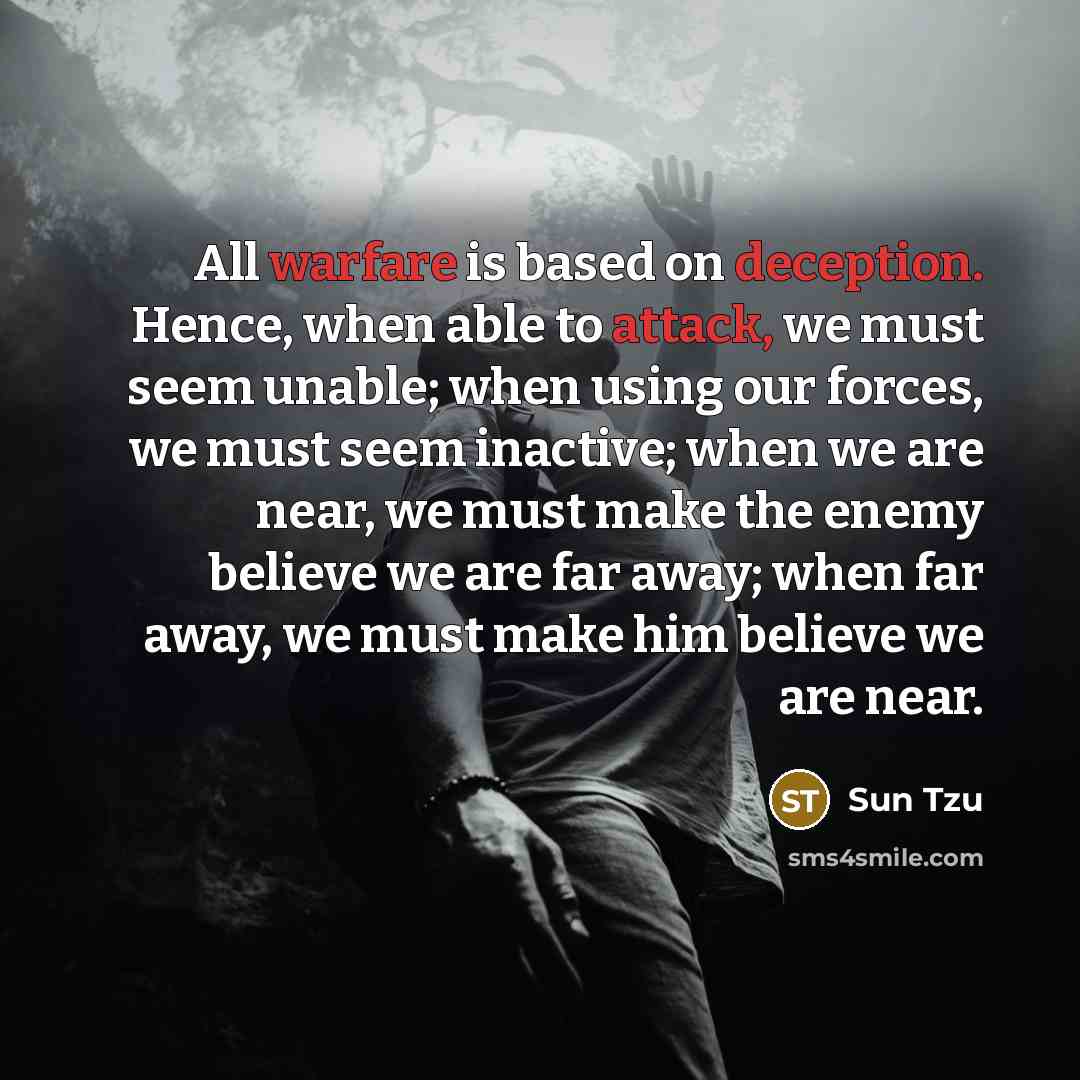 “All warfare is based on deception. Hence, when able to attack, we must seem unable; when using our forces, we must seem inactive; when we are near, we must make the enemy believe we are far away; when far away, we must make him believe we are near.” quote by Sun Tzu