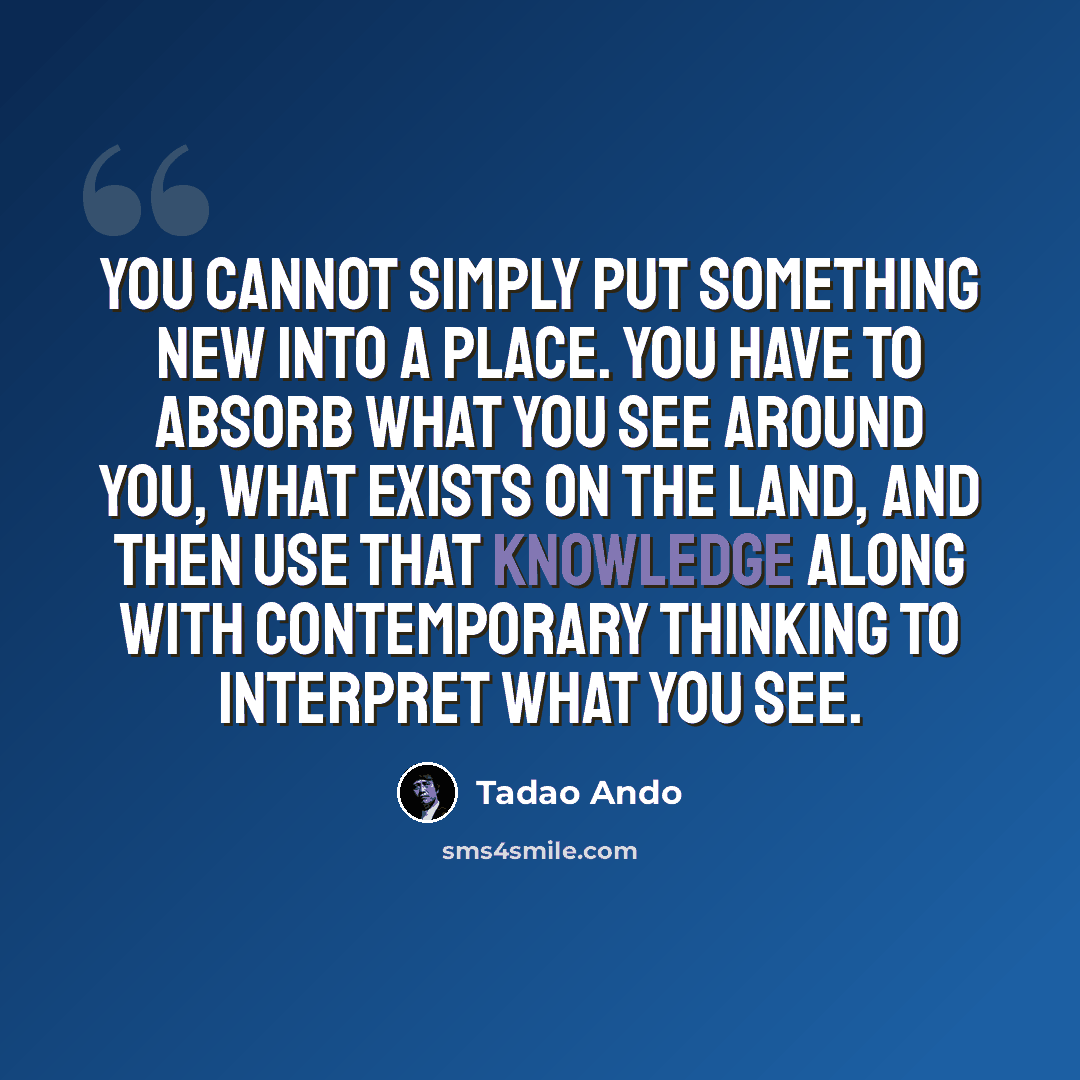 “You cannot simply put something new into a place. You have to absorb what you see around you, what exists on the land, and then use that knowledge along with contemporary thinking to interpret what you see.” quote by Tadao Ando