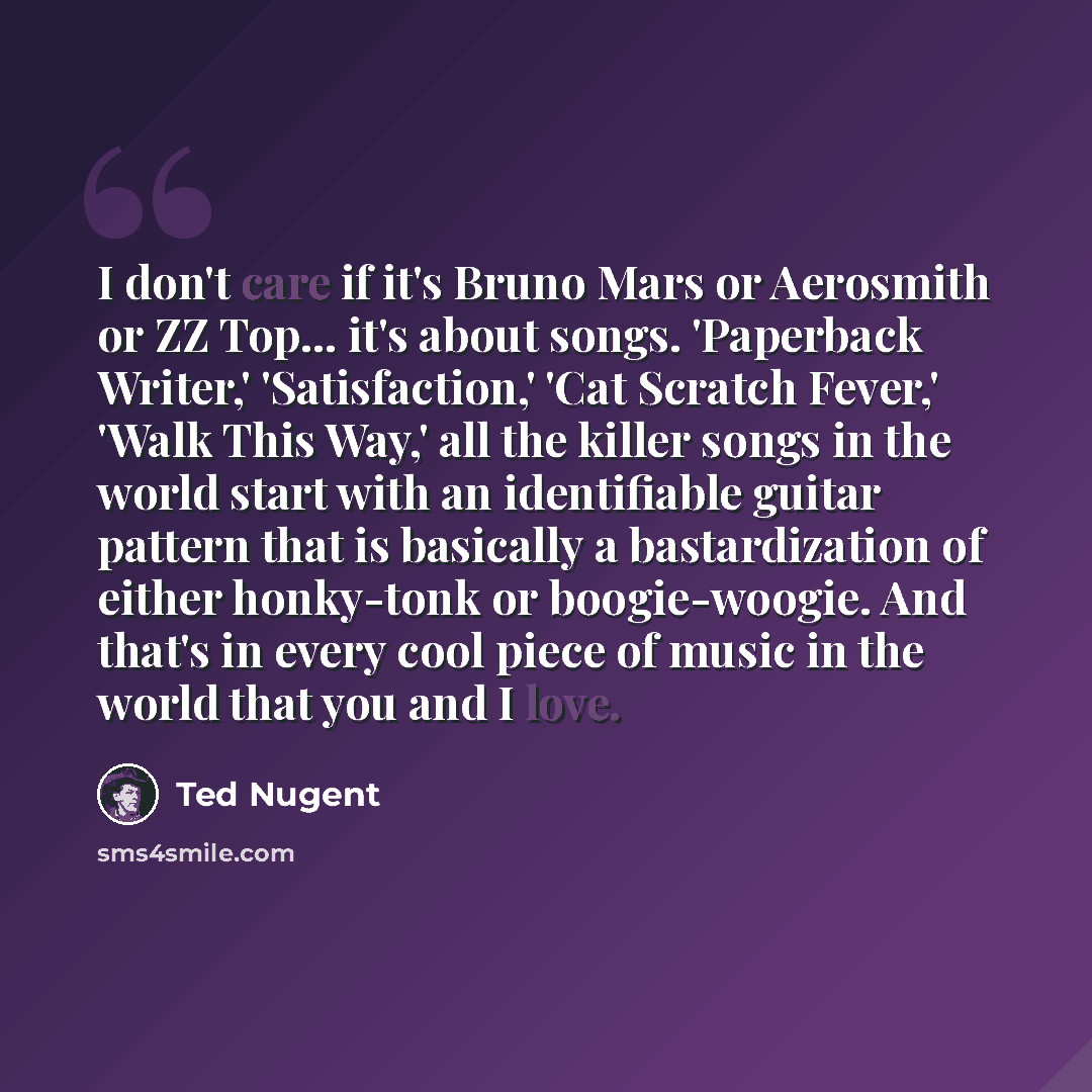 “I don't care if it's Bruno Mars or Aerosmith or ZZ Top... it's about songs. 'Paperback Writer,' 'Satisfaction,' 'Cat Scratch Fever,' 'Walk This Way,' all the killer songs in the world start with an identifiable guitar pattern that is basically a bastardization of either honky-tonk or…” quote by Ted Nugent