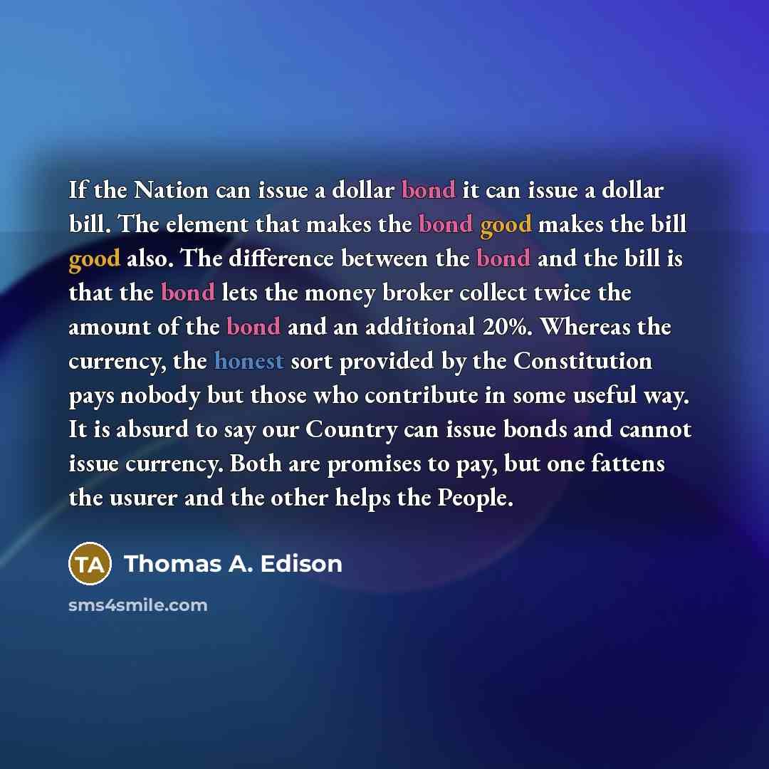 “If the Nation can issue a dollar bond it can issue a dollar bill. The element that makes the bond good makes the bill good also. The difference between the bond and the bill is that the bond lets the money broker collect twice the amount of the bond and an additional 20%. Whereas the currency, the…” quote by Thomas A. Edison
