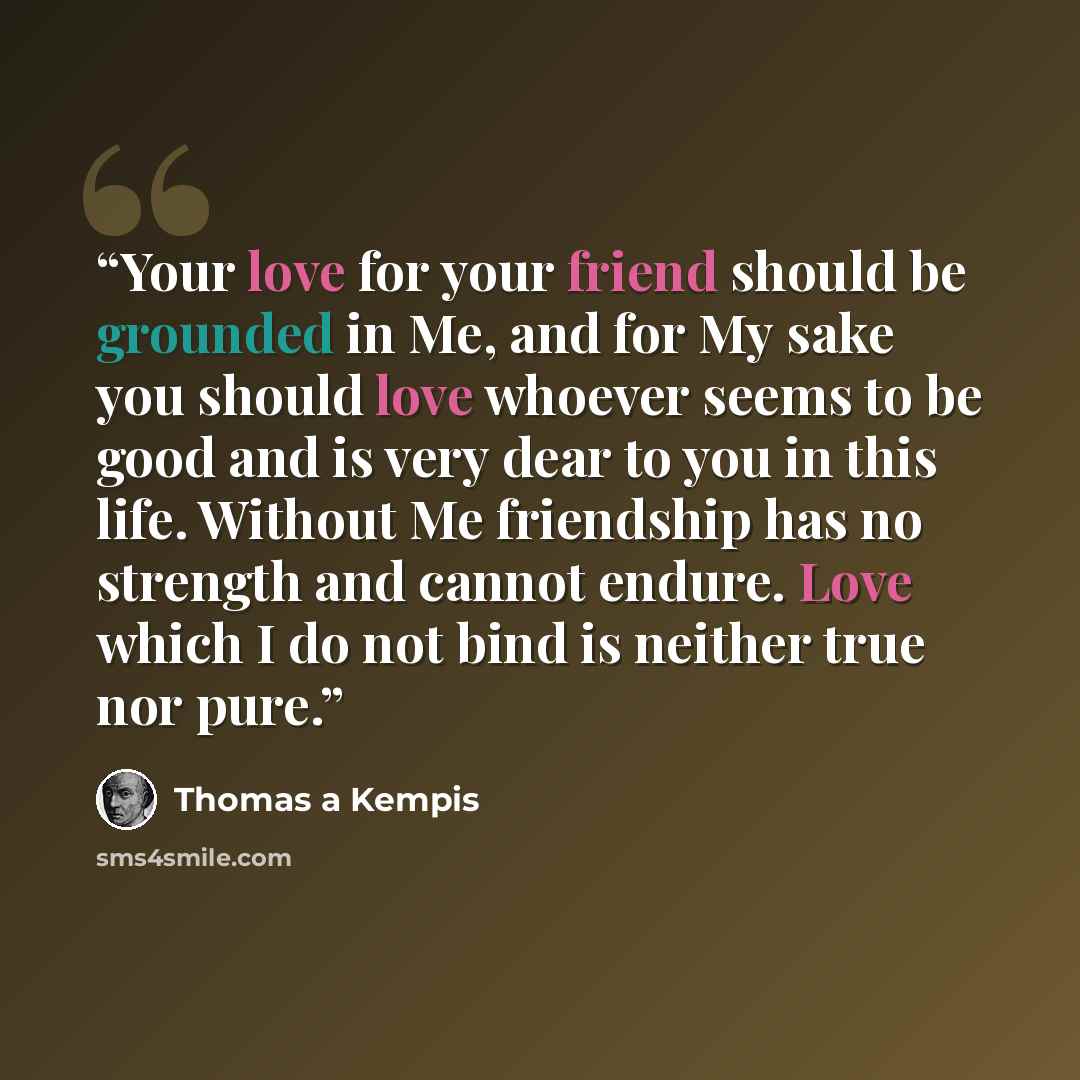 “Your love for your friend should be grounded in Me, and for My sake you should love whoever seems to be good and is very dear to you in this life. Without Me friendship has no strength and cannot endure. Love which I do not bind is neither true nor pure.” quote by Thomas à Kempis