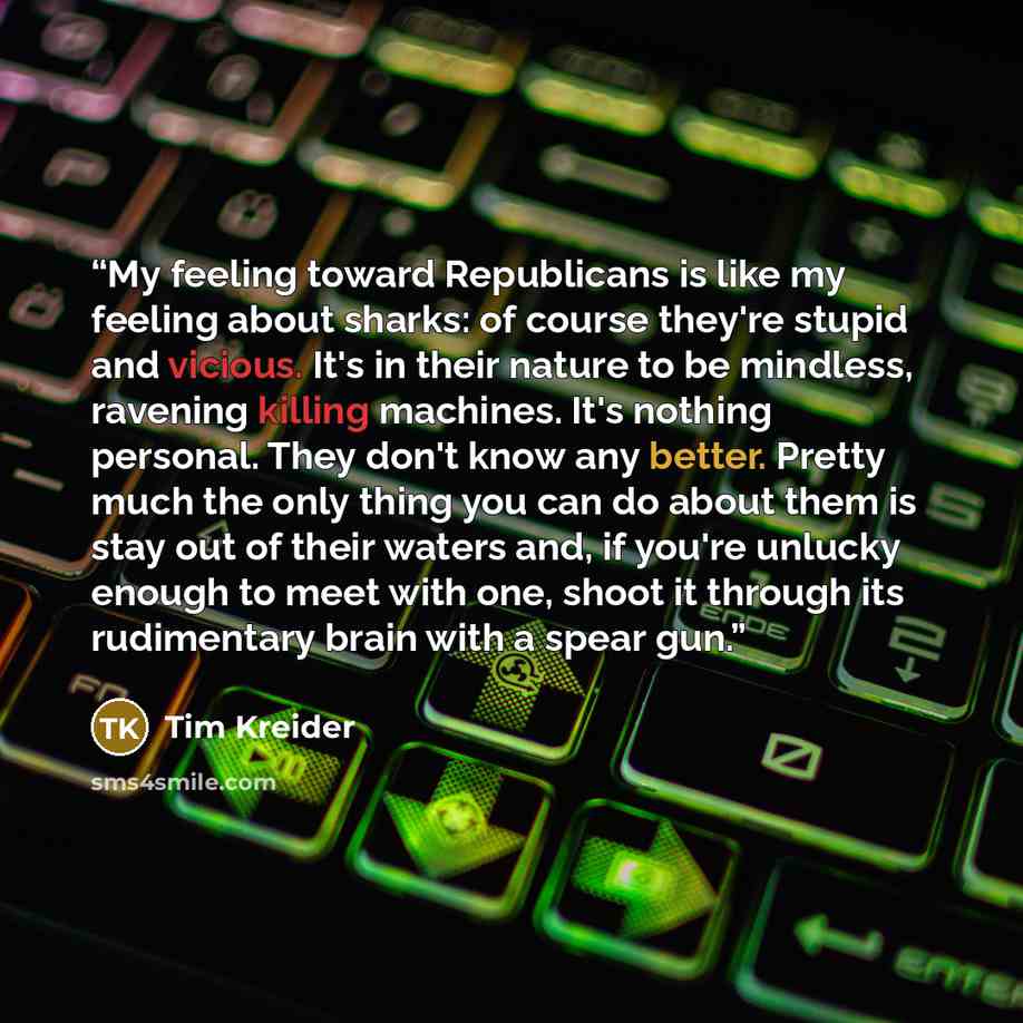 “My feeling toward Republicans is like my feeling about sharks: of course they're stupid and vicious. It's in their nature to be mindless, ravening killing machines. It's nothing personal. They don't know any better. Pretty much the only thing you can do about them is stay out of their waters and…” quote by Tim Kreider