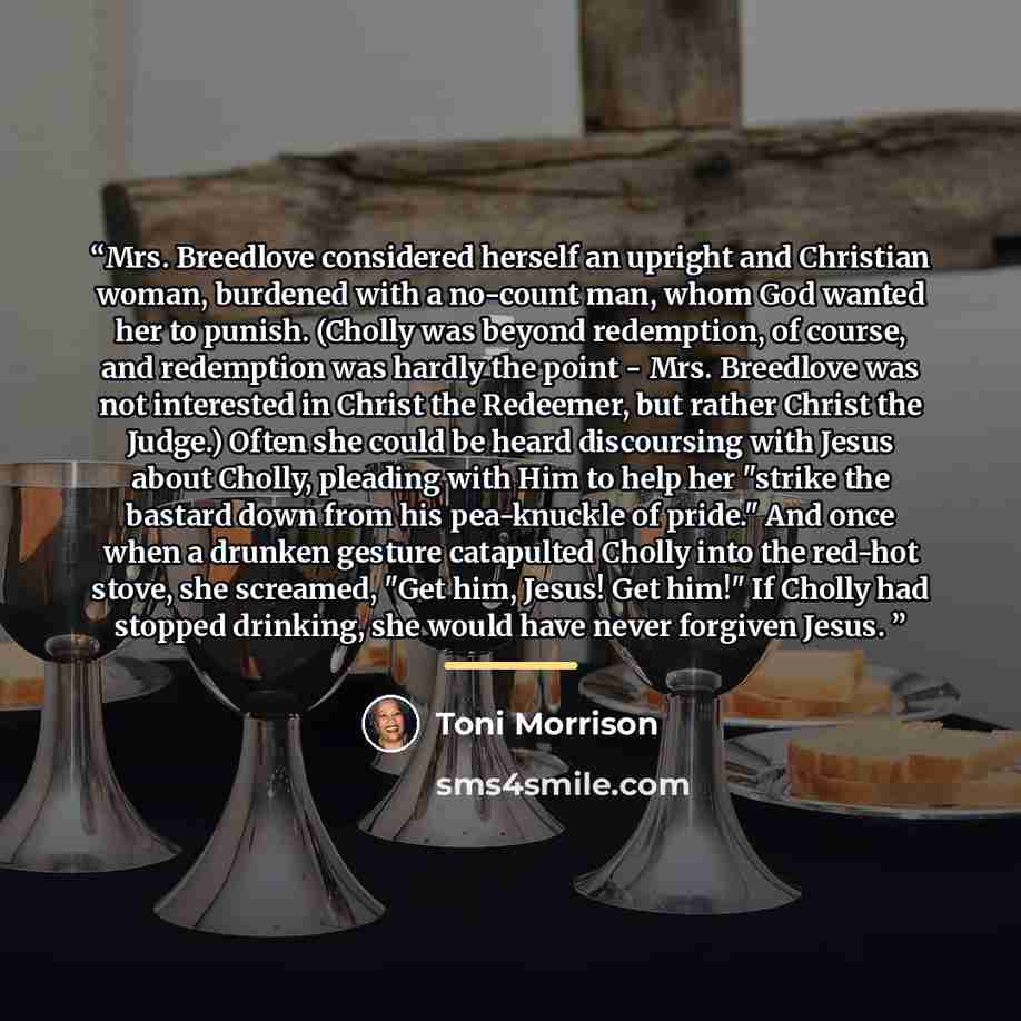 “Mrs. Breedlove considered herself an upright and Christian woman, burdened with a no-count man, whom God wanted her to punish. (Cholly was beyond redemption, of course, and redemption was hardly the point - Mrs. Breedlove was not interested in Christ the Redeemer, but rather Christ the Judge.)…” quote by Toni Morrison