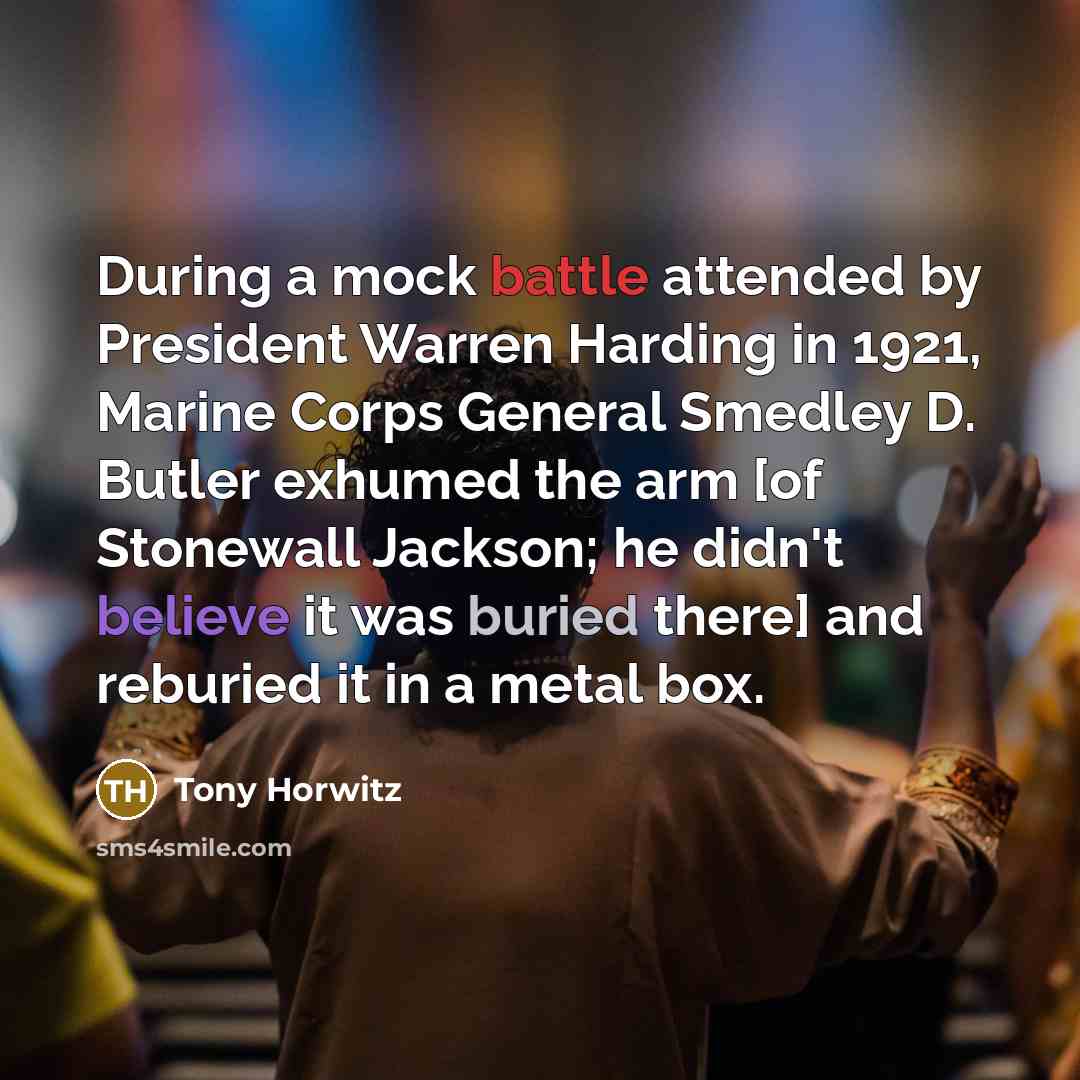 “During a mock battle attended by President Warren Harding in 1921, Marine Corps General Smedley D. Butler exhumed the arm [of Stonewall Jackson; he didn't believe it was buried there] and reburied it in a metal box.” quote by Tony Horwitz