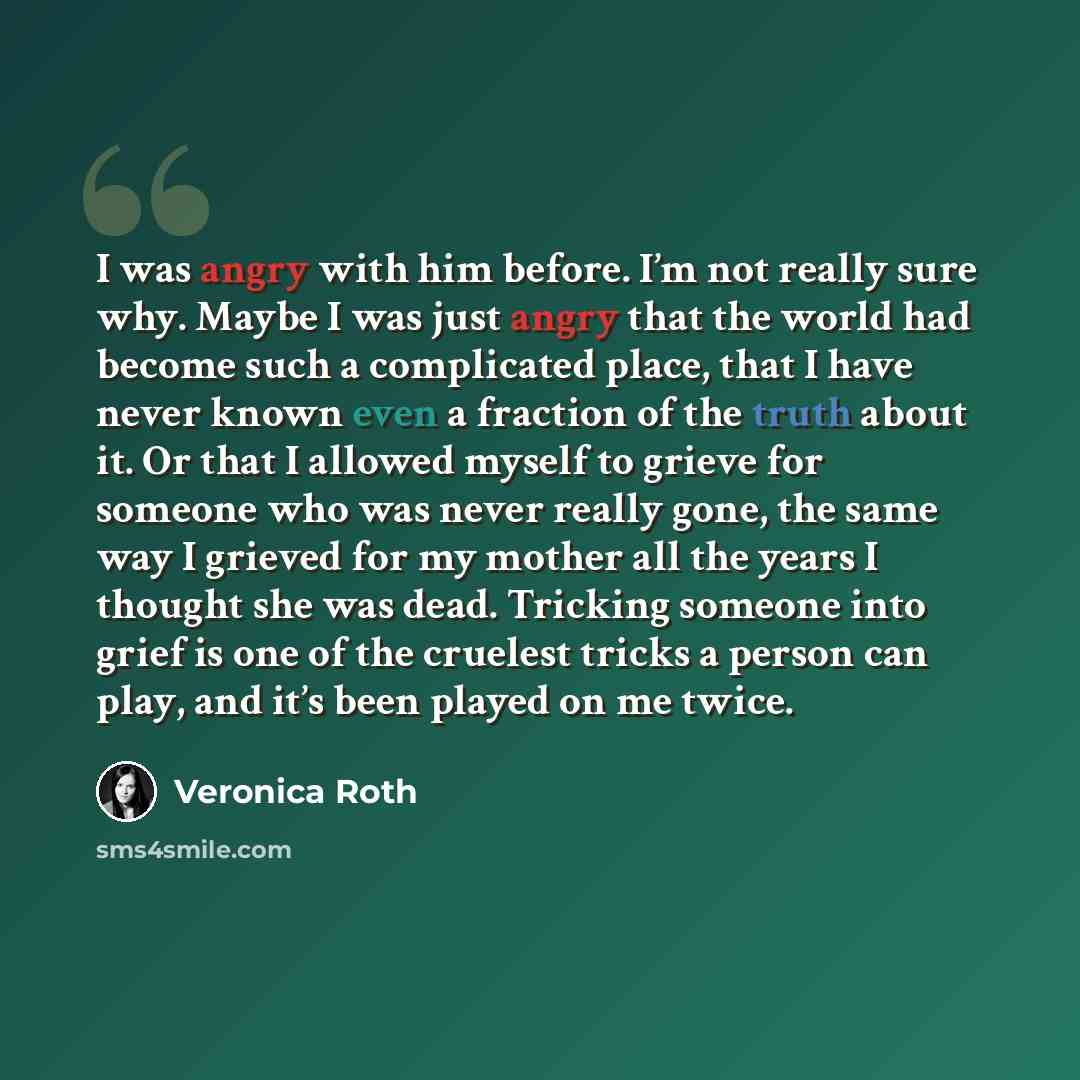 “I was angry with him before. I’m not really sure why. Maybe I was just angry that the world had become such a complicated place, that I have never known even a fraction of the truth about it. Or that I allowed myself to grieve for someone who was never really gone, the same way I grieved for my…” quote by Veronica Roth