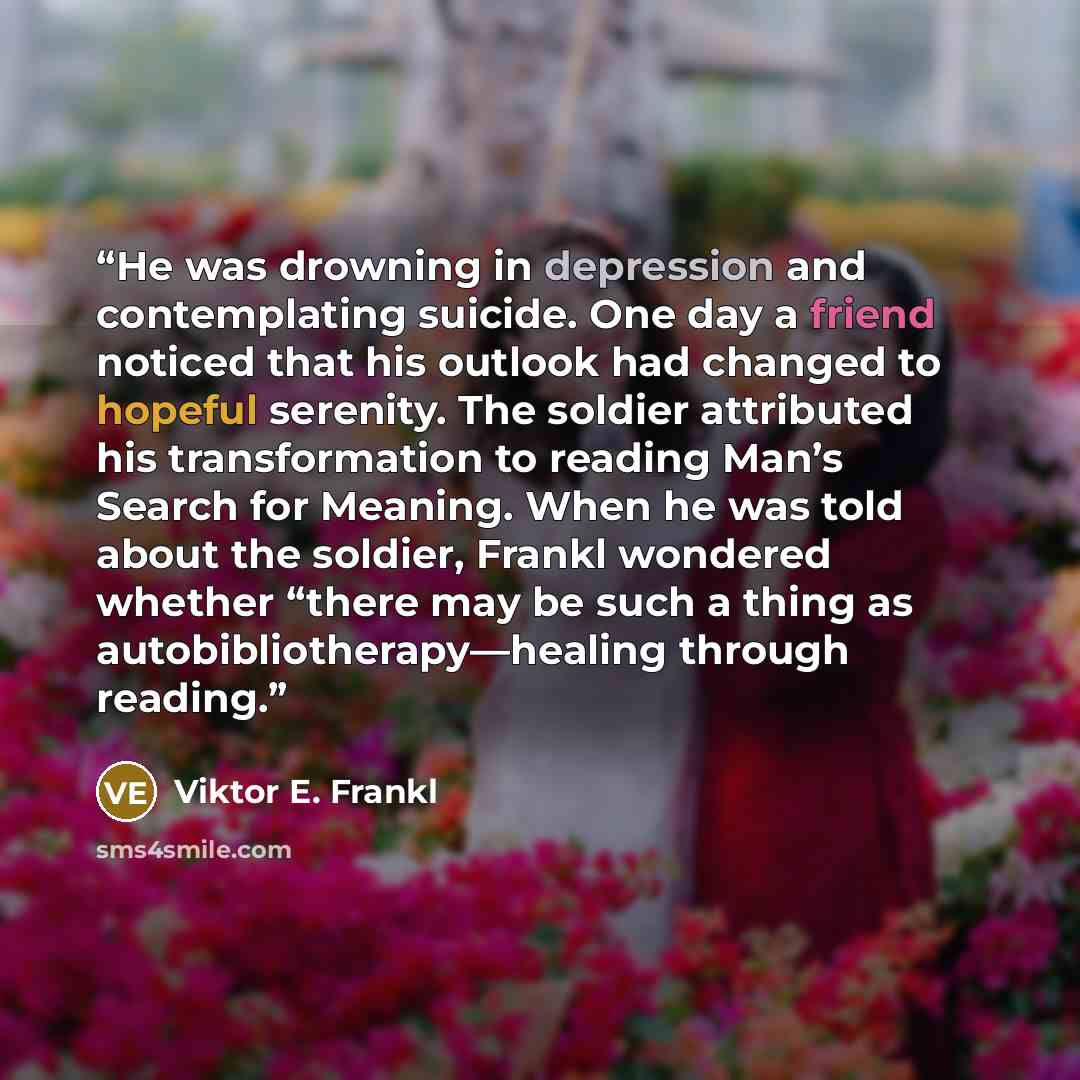 “He was drowning in depression and contemplating suicide. One day a friend noticed that his outlook had changed to hopeful serenity. The soldier attributed his transformation to reading Man’s Search for Meaning. When he was told about the soldier, Frankl wondered whether “there may be such a thing…” quote by Viktor E. Frankl