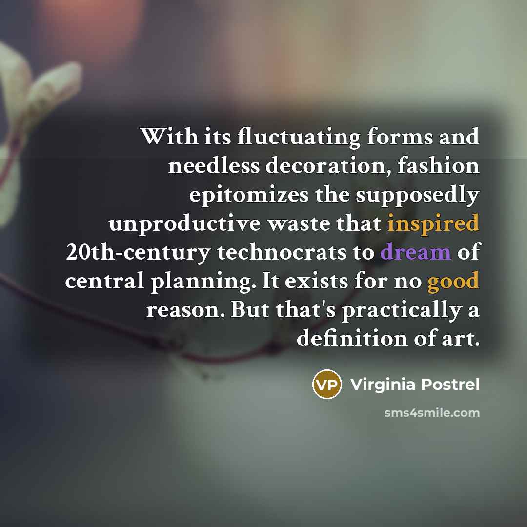 “With its fluctuating forms and needless decoration, fashion epitomizes the supposedly unproductive waste that inspired 20th-century technocrats to dream of central planning. It exists for no good reason. But that's practically a definition of art.” quote by Virginia Postrel