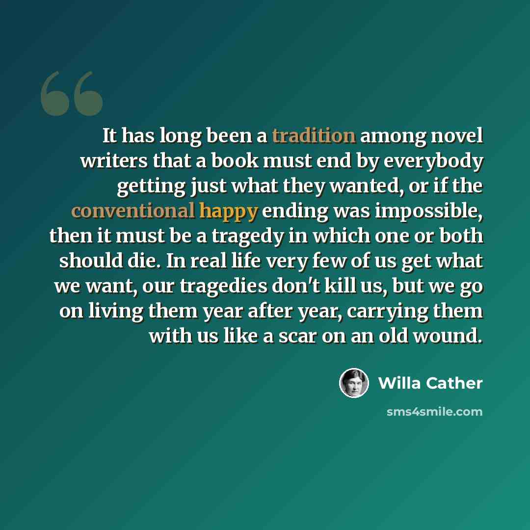 “It has long been a tradition among novel writers that a book must end by everybody getting just what they wanted, or if the conventional happy ending was impossible, then it must be a tragedy in which one or both should die. In real life very few of us get what we want, our tragedies don't kill…” quote by Willa Cather