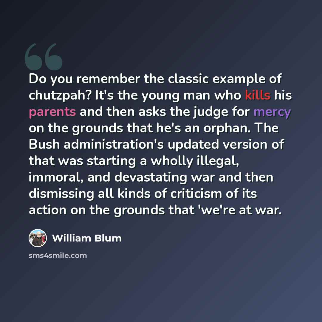 “Do you remember the classic example of chutzpah? It's the young man who kills his parents and then asks the judge for mercy on the grounds that he's an orphan. The Bush administration's updated version of that was starting a wholly illegal, immoral, and devastating war and then dismissing all…” quote by William Blum