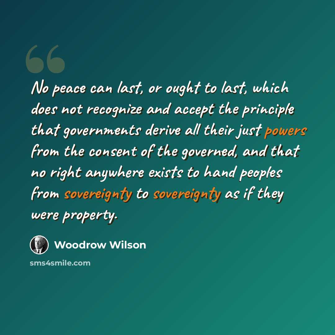“No peace can last, or ought to last, which does not recognize and accept the principle that governments derive all their just powers from the consent of the governed, and that no right anywhere exists to hand peoples from sovereignty to sovereignty as if they were property.” quote by Woodrow Wilson