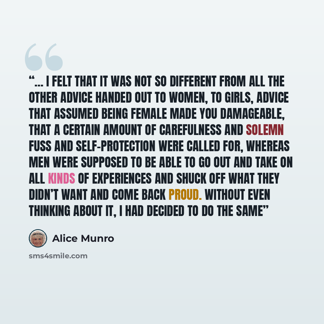 “... I felt that it was not so different from all the other advice handed out to women, to girls, advice that assumed being female made you damageable, that a certain amount of carefulness and solemn fuss and self-protection were called for, whereas men were supposed to be able to go out and take…” quote by Alice Munro