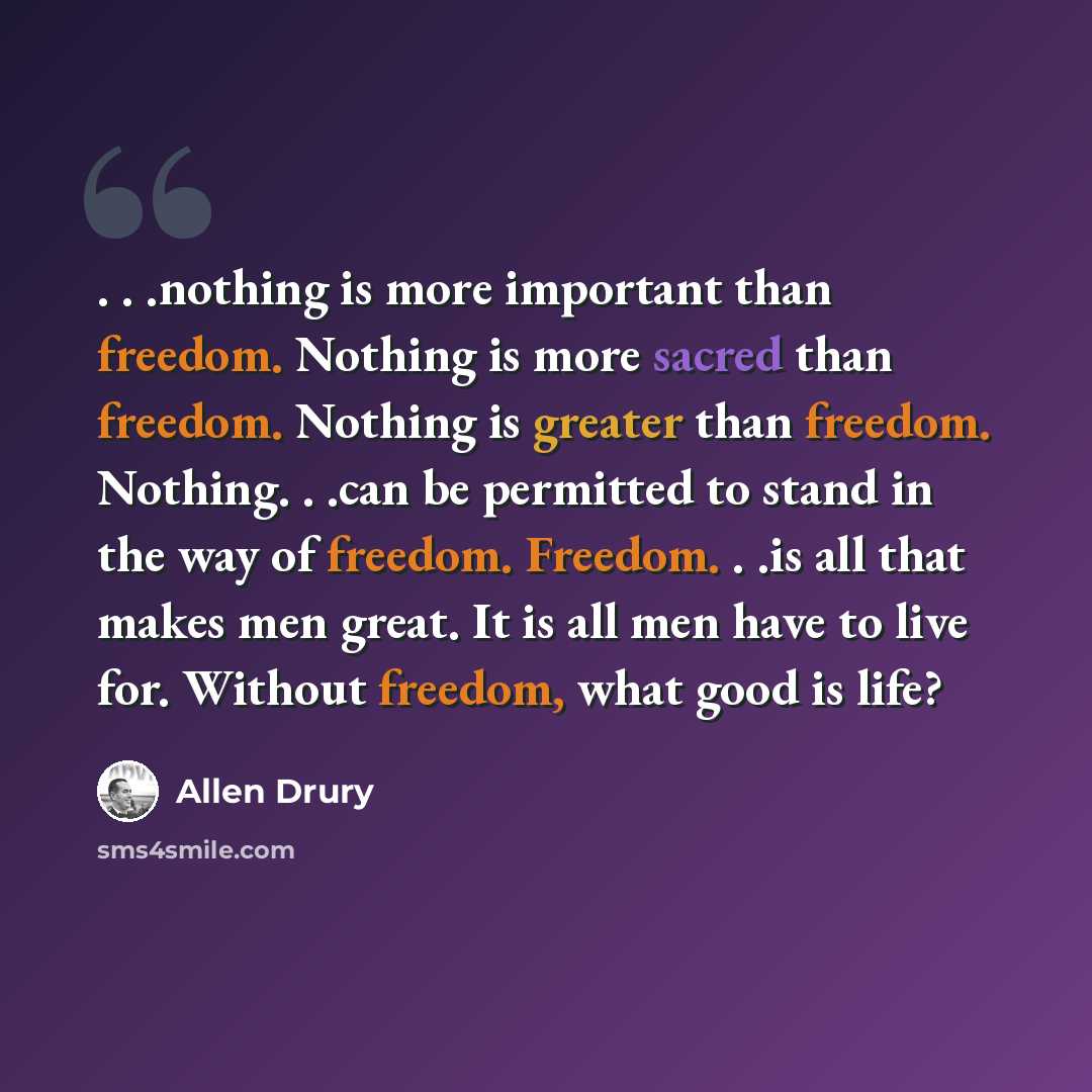 “. . .nothing is more important than freedom. Nothing is more sacred than freedom. Nothing is greater than freedom. Nothing. . .can be permitted to stand in the way of freedom. Freedom. . .is all that makes men great. It is all men have to live for. Without freedom, what good is life?” quote by Allen Drury