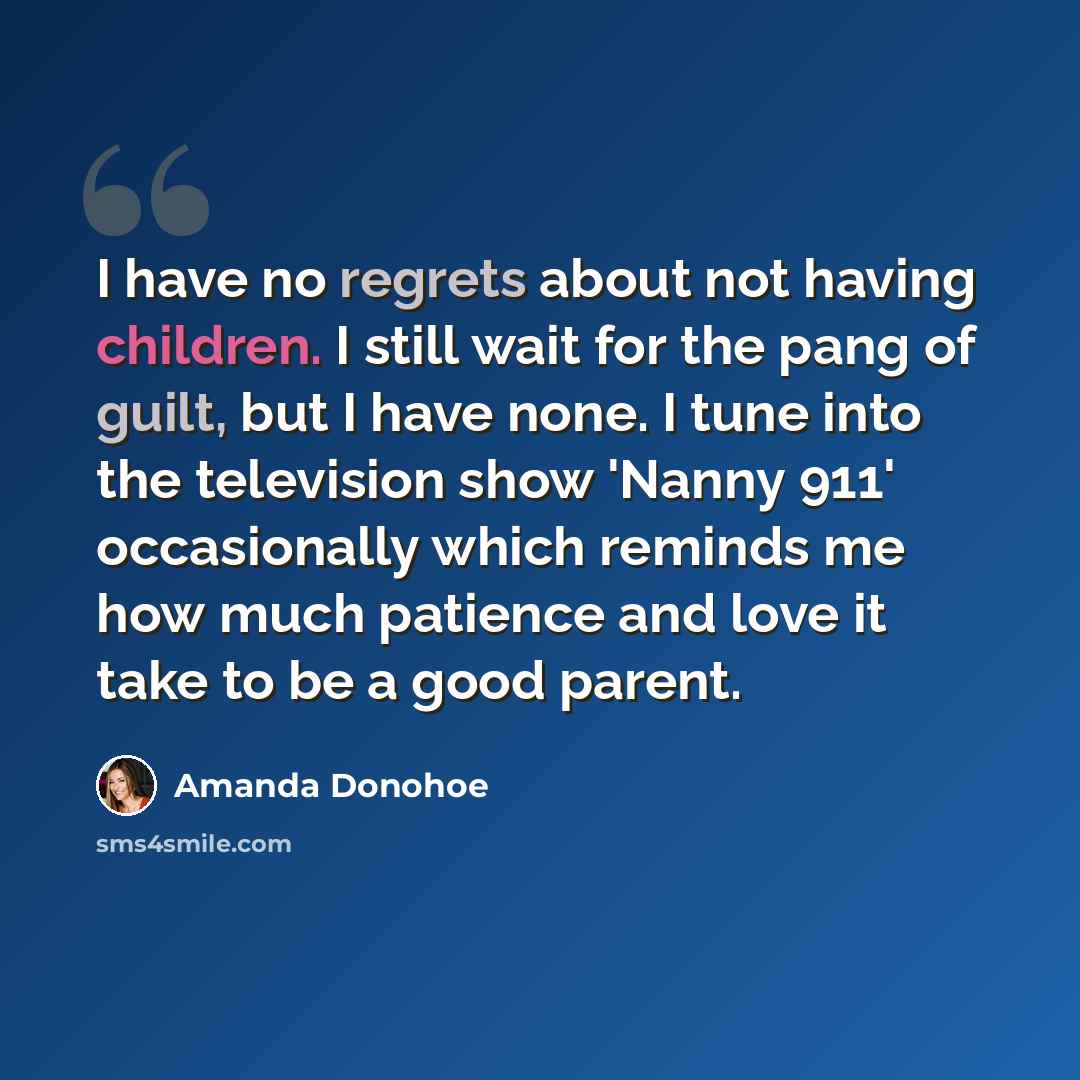 “I have no regrets about not having children. I still wait for the pang of guilt, but I have none. I tune into the television show 'Nanny 911' occasionally which reminds me how much patience and love it take to be a good parent.” quote by Amanda Donohoe