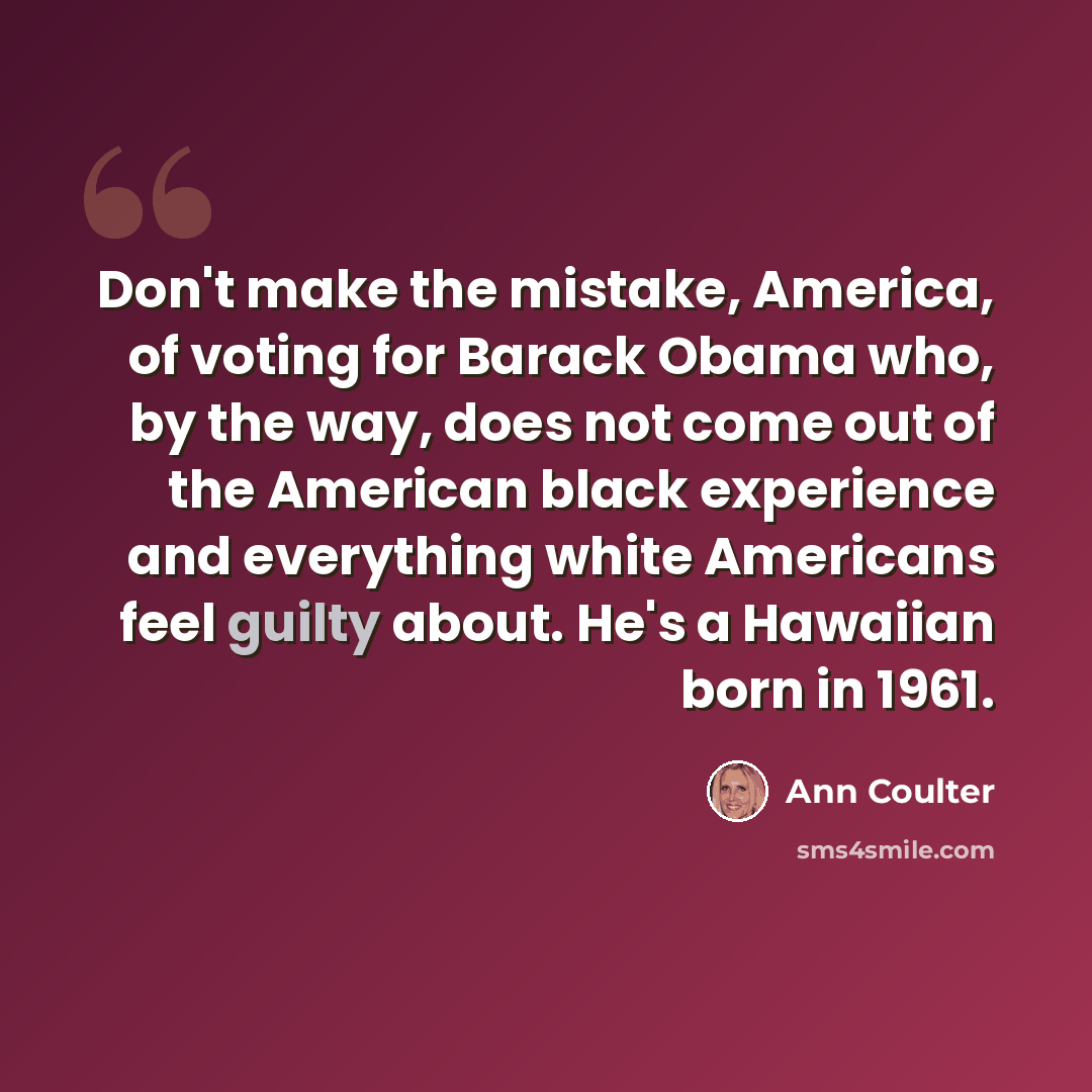 “Don't make the mistake, America, of voting for Barack Obama who, by the way, does not come out of the American black experience and everything white Americans feel guilty about. He's a Hawaiian born in 1961.” quote by Ann Coulter