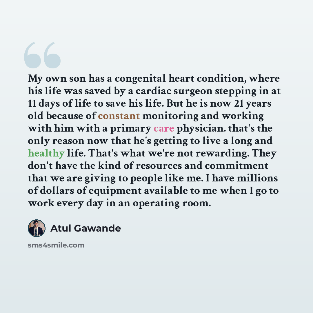 “My own son has a congenital heart condition, where his life was saved by a cardiac surgeon stepping in at 11 days of life to save his life. But he is now 21 years old because of constant monitoring and working with him with a primary care physician. that's the only reason now that he's getting to…” quote by Atul Gawande