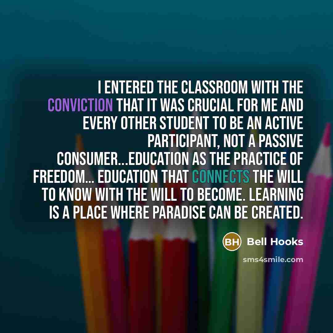 “I entered the classroom with the conviction that it was crucial for me and every other student to be an active participant, not a passive consumer...education as the practice of freedom… education that connects the will to know with the will to become. Learning is a place where paradise can be…” quote by Bell Hooks