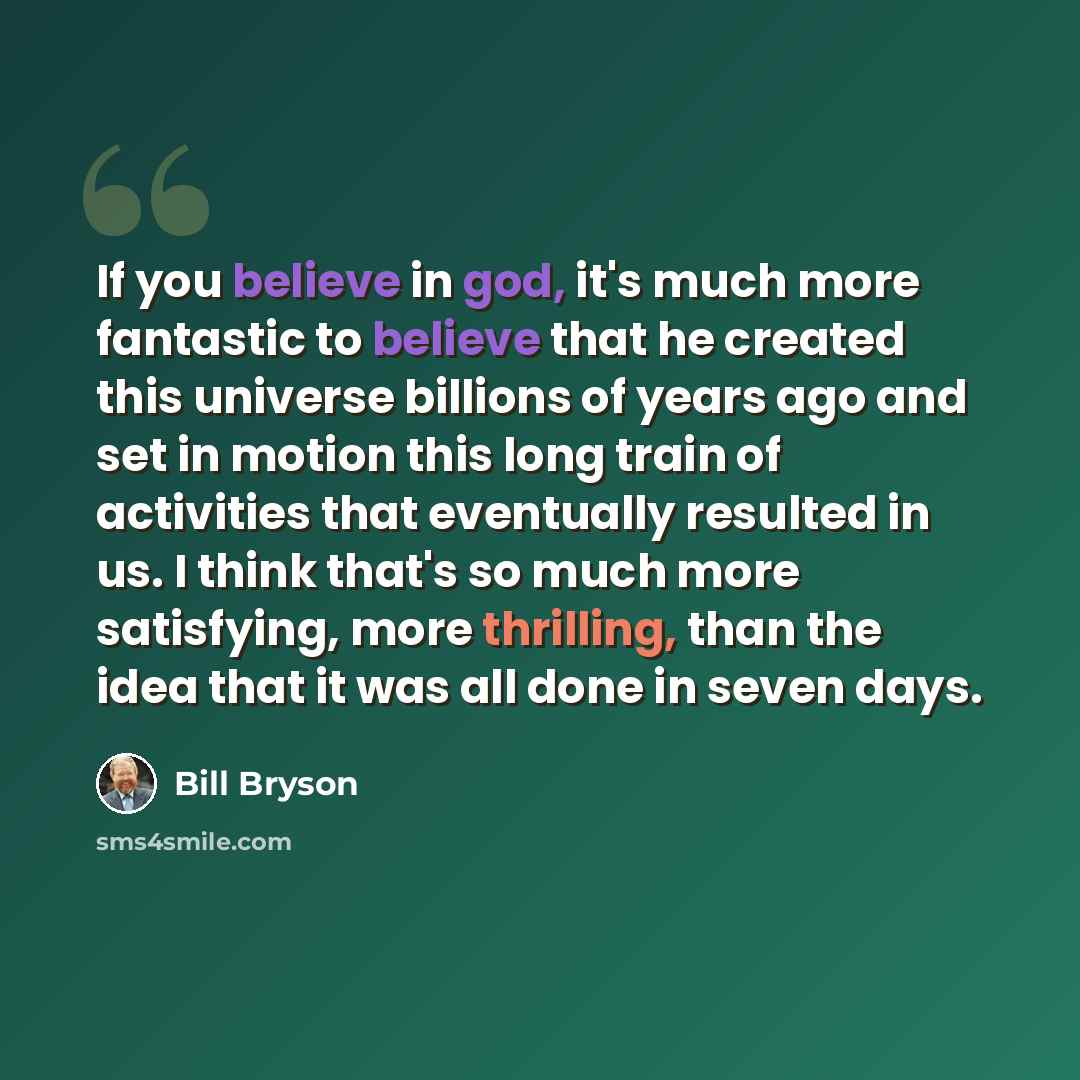 “If you believe in god, it's much more fantastic to believe that he created this universe billions of years ago and set in motion this long train of activities that eventually resulted in us. I think that's so much more satisfying, more thrilling, than the idea that it was all done in seven days.” quote by Bill Bryson