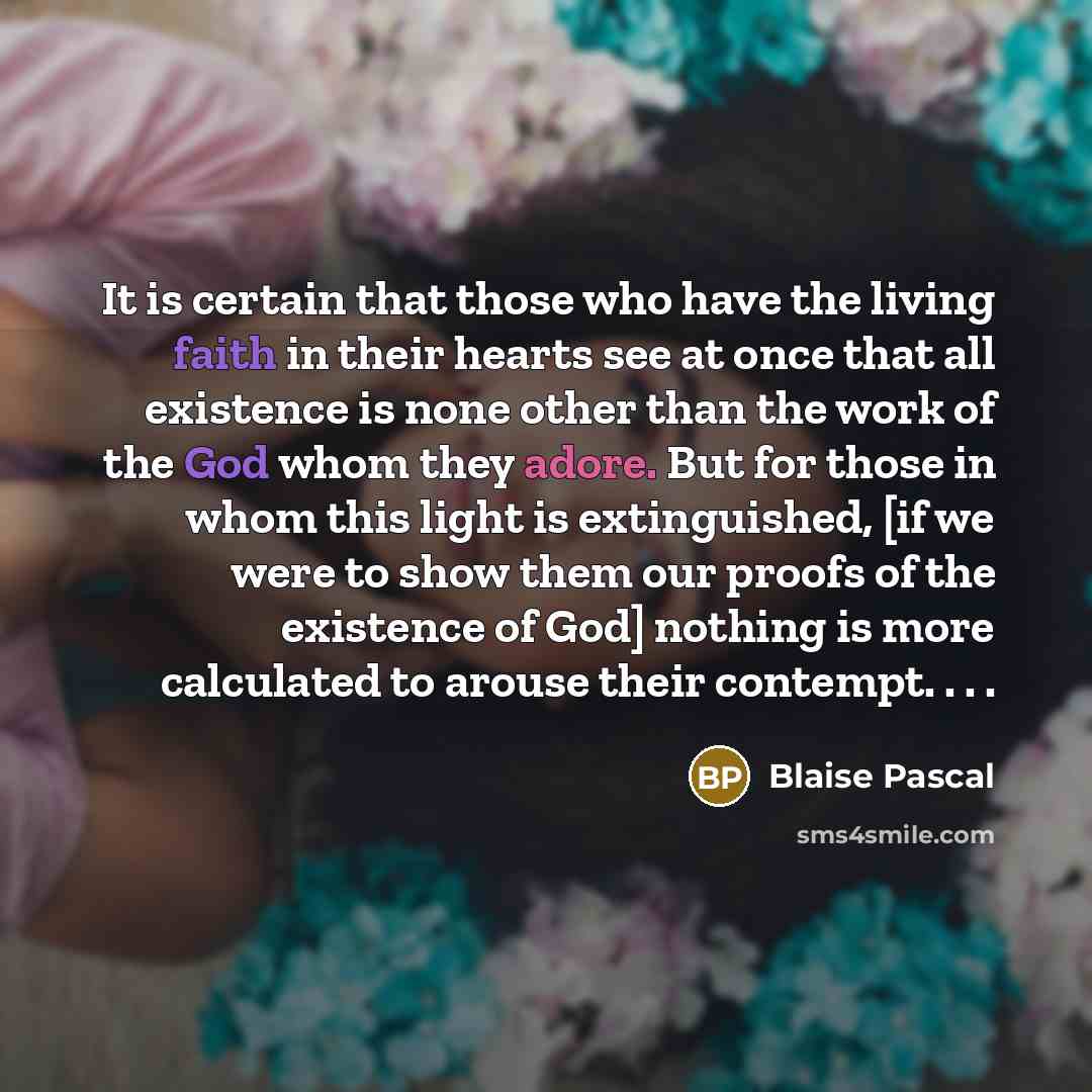 “It is certain that those who have the living faith in their hearts see at once that all existence is none other than the work of the God whom they adore. But for those in whom this light is extinguished, [if we were to show them our proofs of the existence of God] nothing is more calculated to…” quote by Blaise Pascal