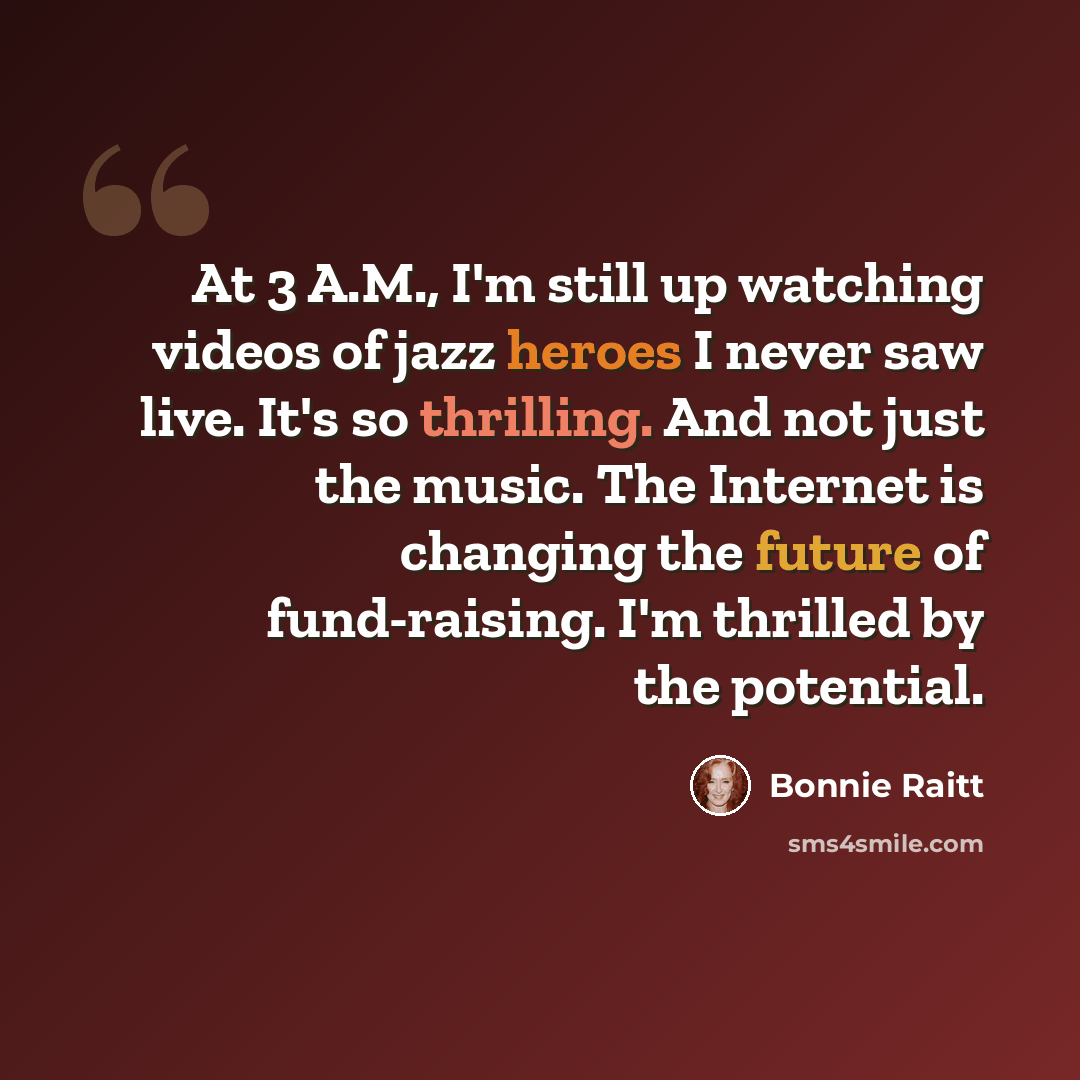 “At 3 A.M., I'm still up watching videos of jazz heroes I never saw live. It's so thrilling. And not just the music. The Internet is changing the future of fund-raising. I'm thrilled by the potential.” quote by Bonnie Raitt