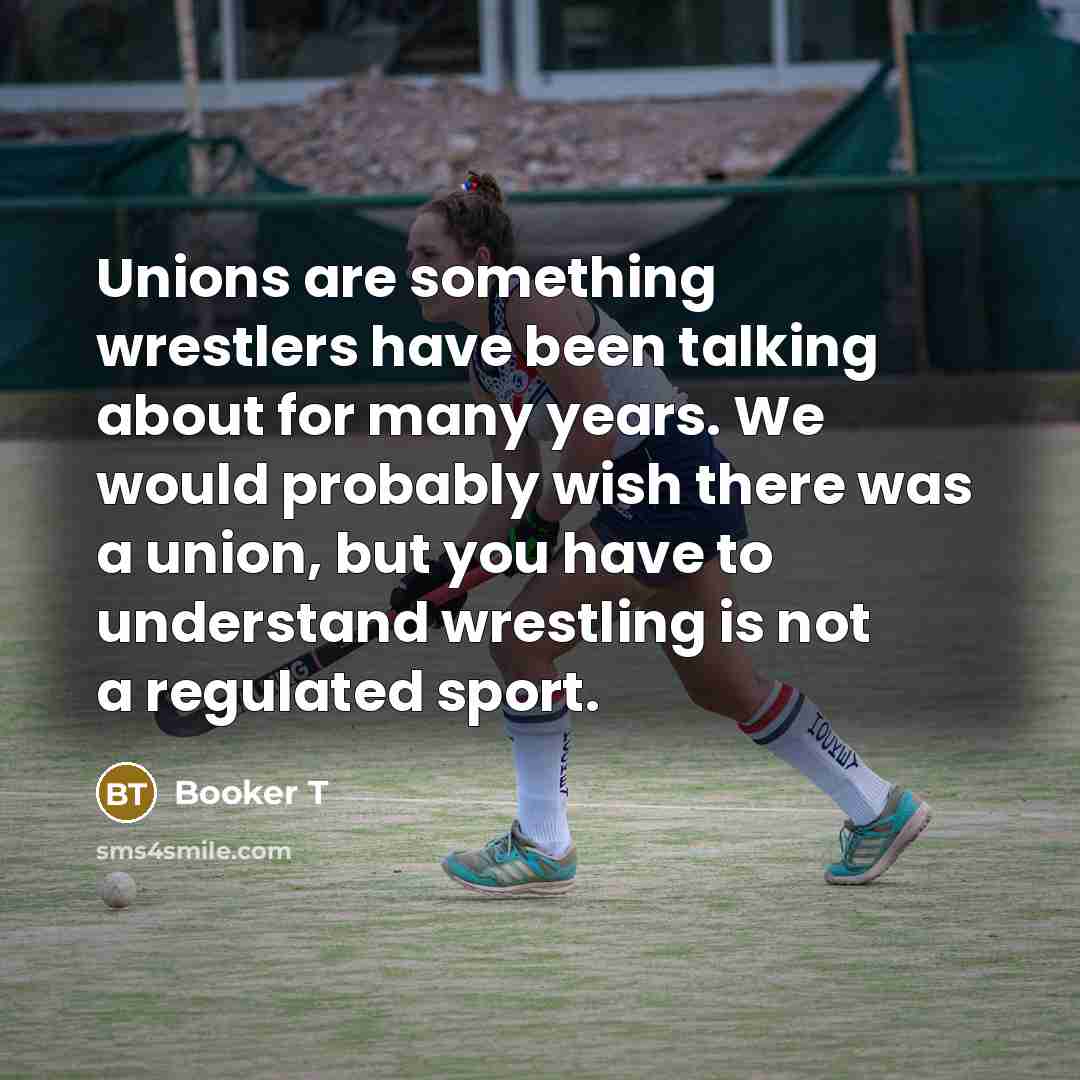 “Unions are something wrestlers have been talking about for many years. We would probably wish there was a union, but you have to understand wrestling is not a regulated sport.” quote by Booker T