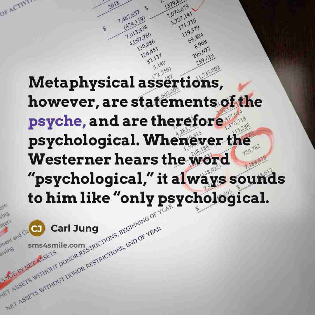 “Metaphysical assertions, however, are statements of the psyche, and are therefore psychological. Whenever the Westerner hears the word “psychological,” it always sounds to him like “only psychological.” quote by Carl Jung