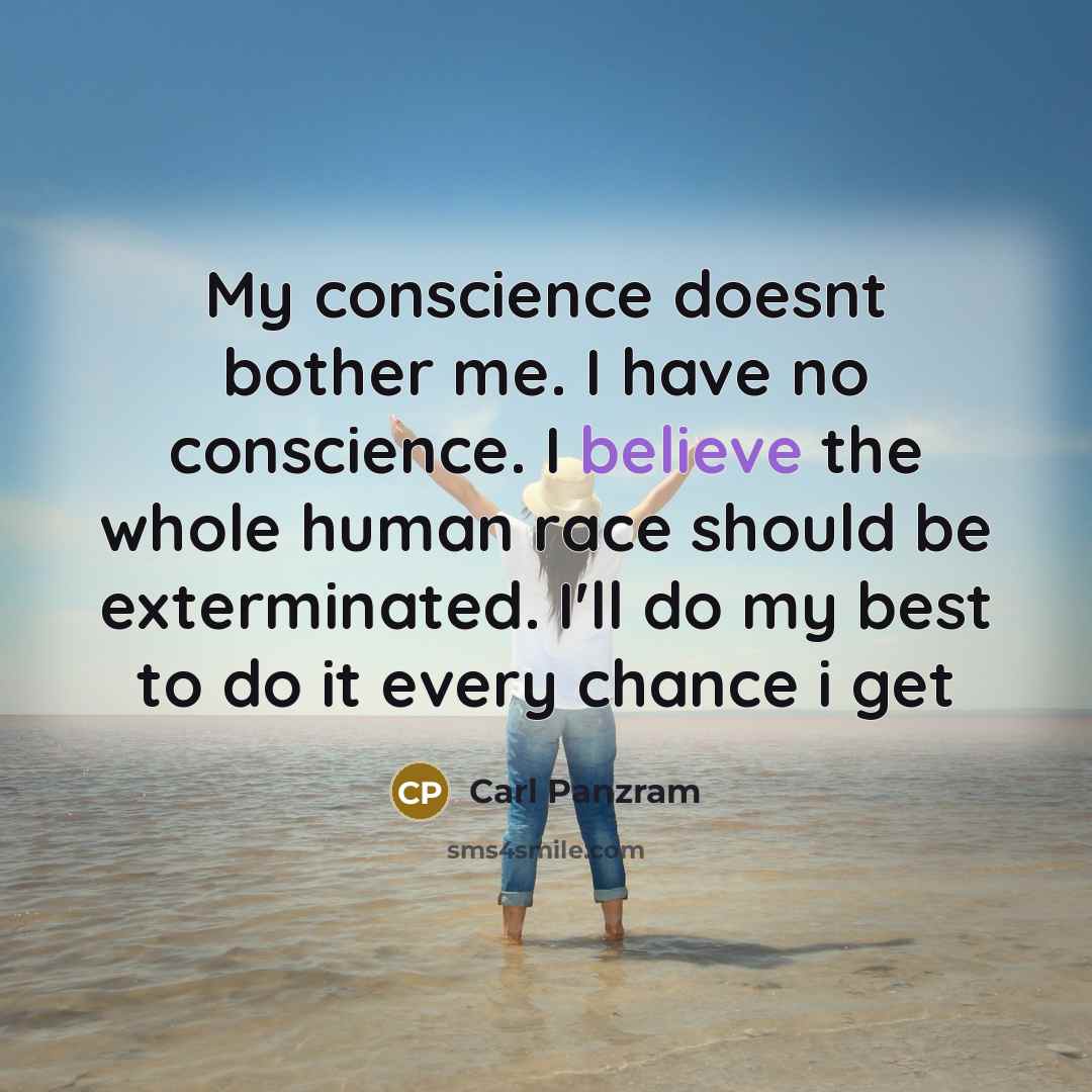 “My conscience doesnt bother me. I have no conscience. I believe the whole human race should be exterminated. I'll do my best to do it every chance i get” quote by Carl Panzram