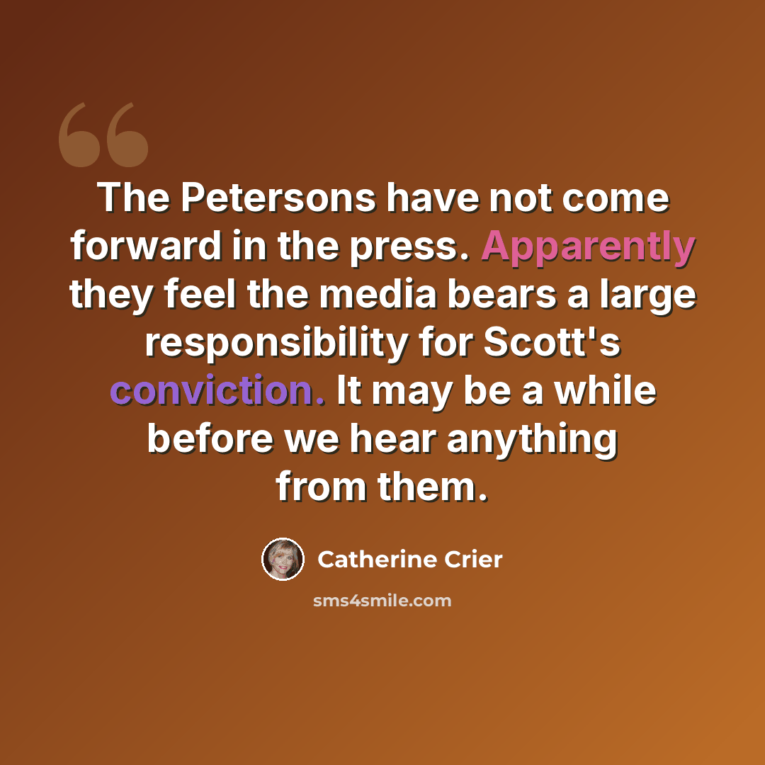 “The Petersons have not come forward in the press. Apparently they feel the media bears a large responsibility for Scott's conviction. It may be a while before we hear anything from them.” quote by Catherine Crier