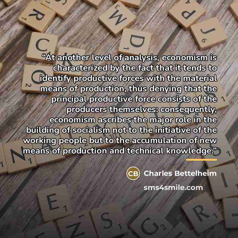 “At another level of analysis, economism is characterized by the fact that it tends to identify productive forces with the material means of production, thus denying that the principal productive force consists of the producers themselves: consequently, economism ascribes the major role in the…” quote by Charles Bettelheim