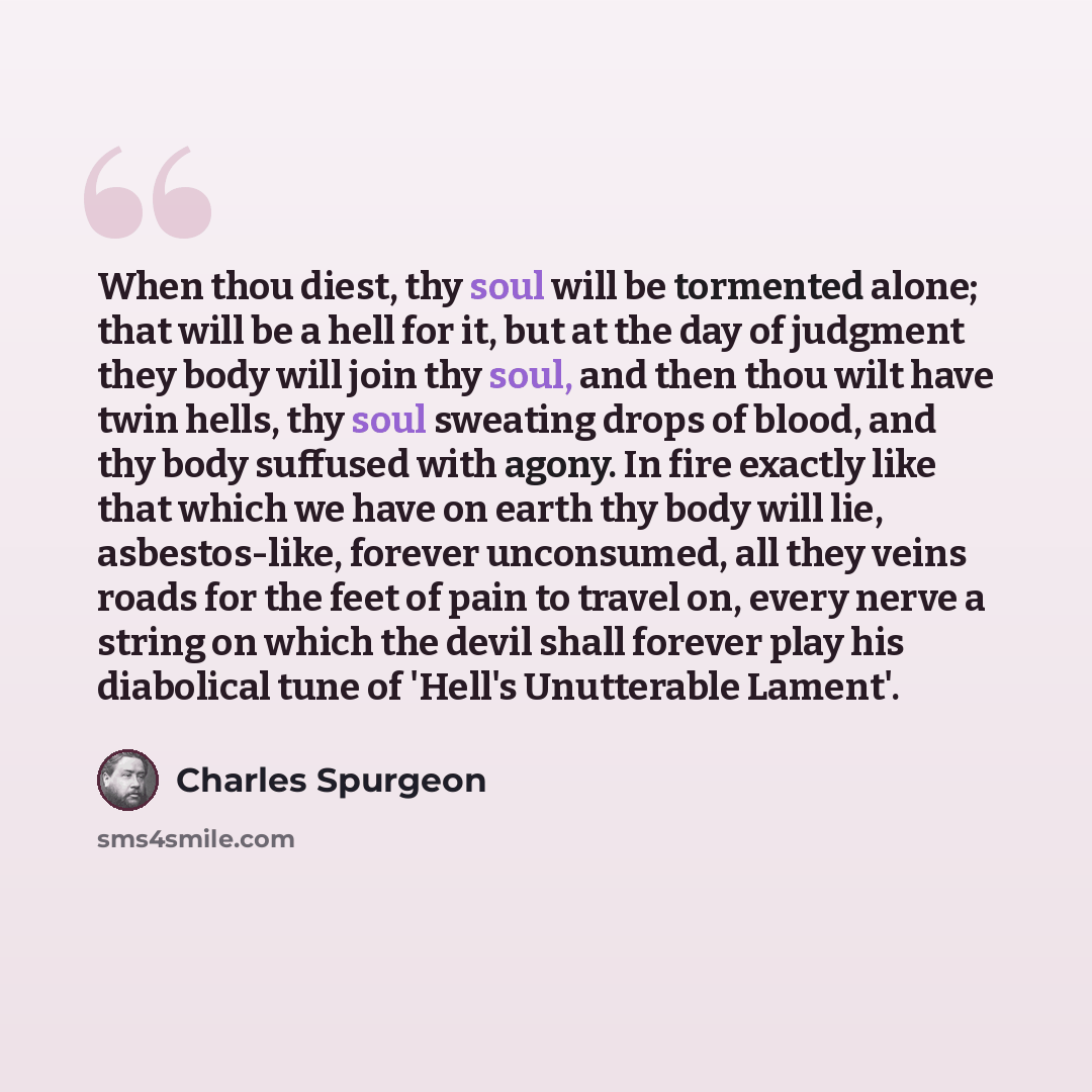 “When thou diest, thy soul will be tormented alone; that will be a hell for it, but at the day of judgment they body will join thy soul, and then thou wilt have twin hells, thy soul sweating drops of blood, and thy body suffused with agony. In fire exactly like that which we have on earth thy body…” quote by Charles Spurgeon