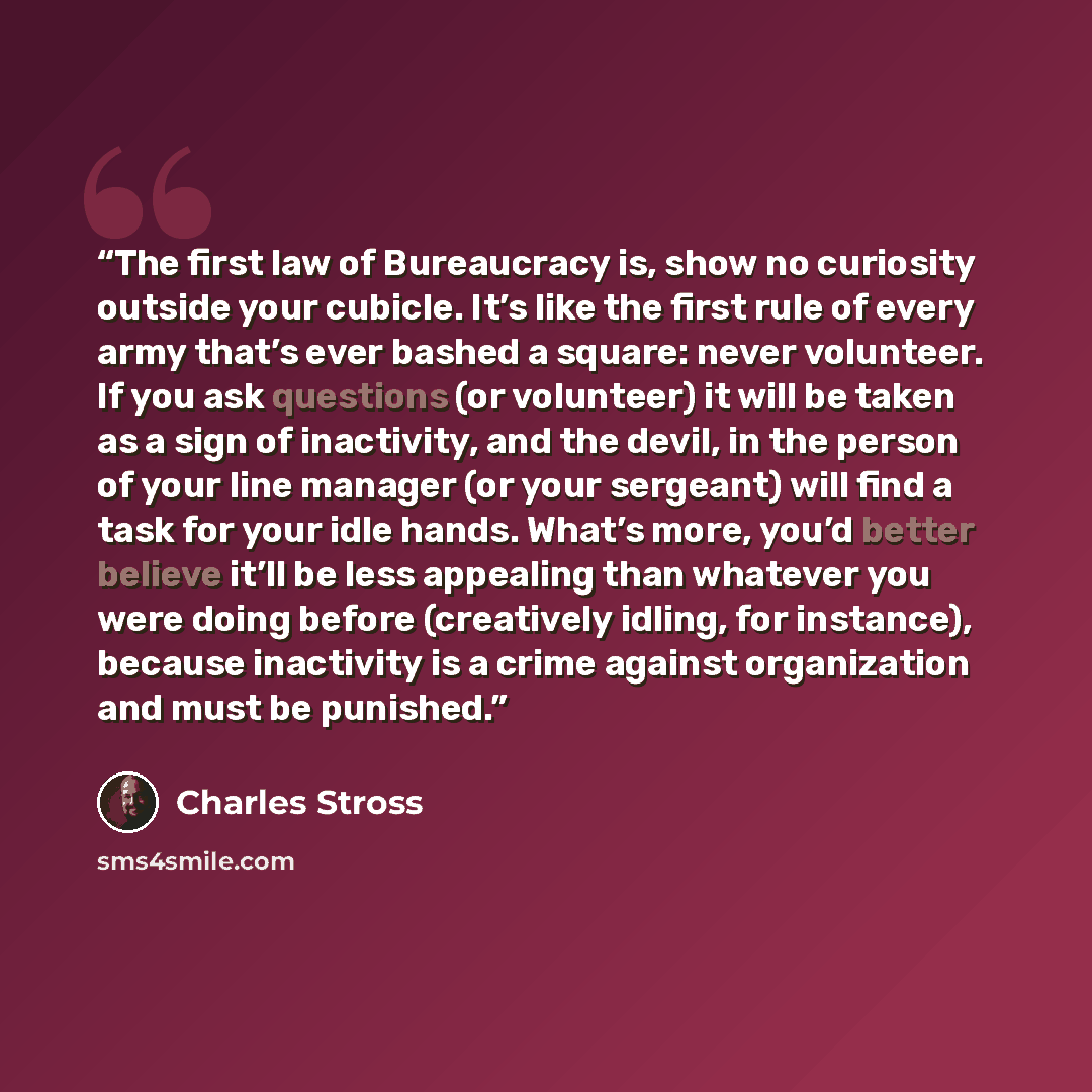 “The first law of Bureaucracy is, show no curiosity outside your cubicle. It’s like the first rule of every army that’s ever bashed a square: never volunteer. If you ask questions (or volunteer) it will be taken as a sign of inactivity, and the devil, in the person of your line manager (or your…” quote by Charles Stross