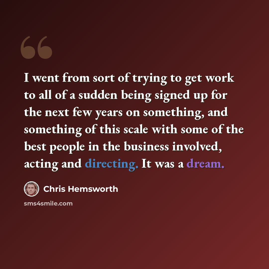 “I went from sort of trying to get work to all of a sudden being signed up for the next few years on something, and something of this scale with some of the best people in the business involved, acting and directing. It was a dream.” quote by Chris Hemsworth