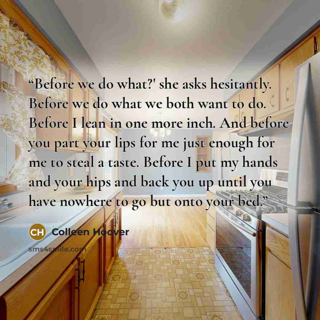 “Before we do what?' she asks hesitantly. Before we do what we both want to do. Before I lean in one more inch. And before you part your lips for me just enough for me to steal a taste. Before I put my hands and your hips and back you up until you have nowhere to go but onto your bed.” quote by Colleen Hoover
