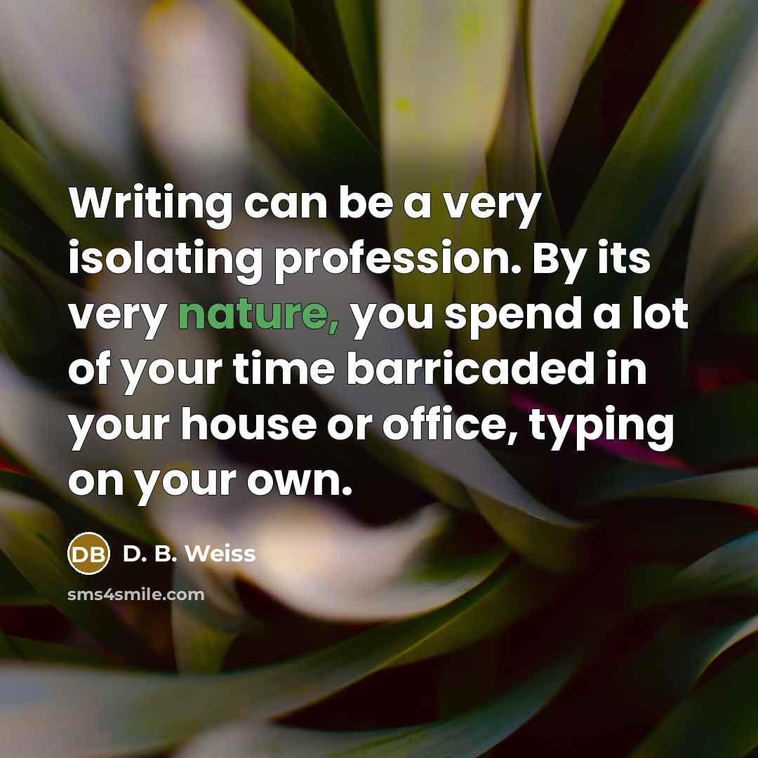 “Writing can be a very isolating profession. By its very nature, you spend a lot of your time barricaded in your house or office, typing on your own.” quote by D. B. Weiss