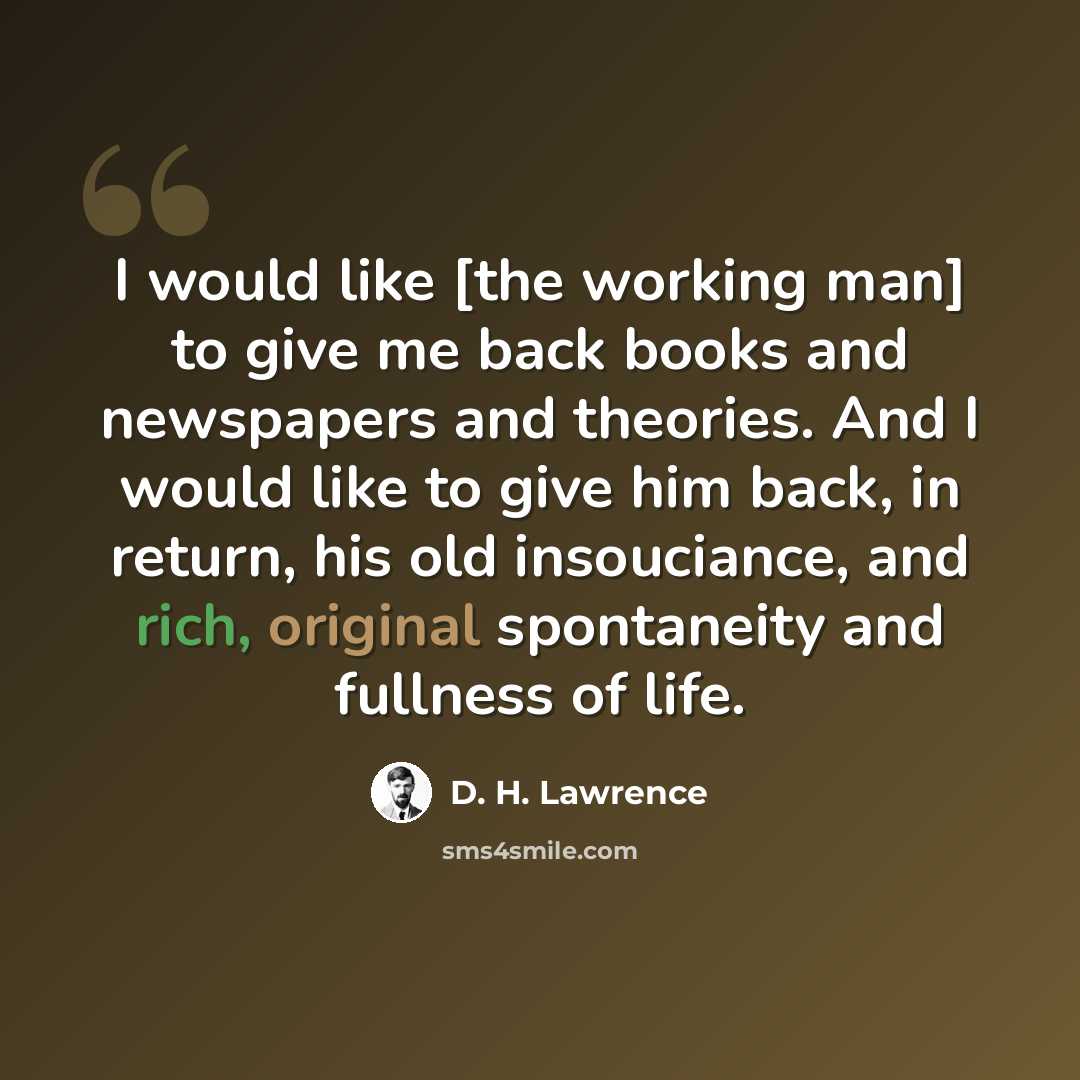 “I would like [the working man] to give me back books and newspapers and theories. And I would like to give him back, in return, his old insouciance, and rich, original spontaneity and fullness of life.” quote by D. H. Lawrence
