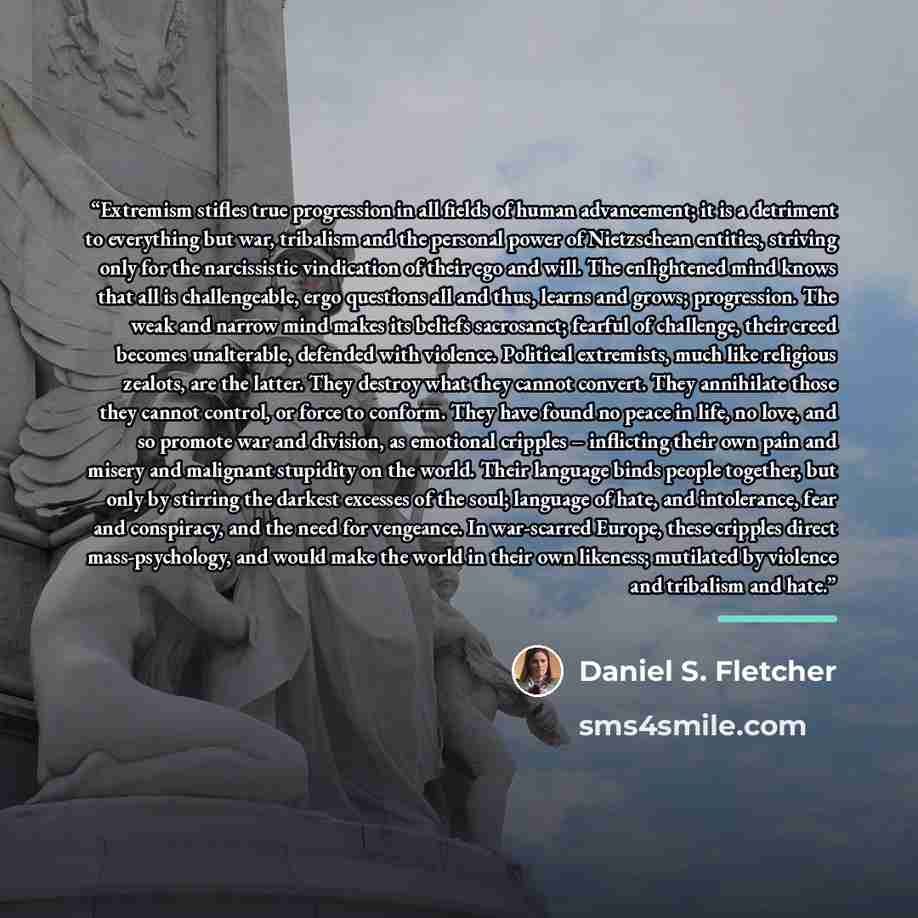 “Extremism stifles true progression in all fields of human advancement; it is a detriment to everything but war, tribalism and the personal power of Nietzschean entities, striving only for the narcissistic vindication of their ego and will. The enlightened mind knows that all is challengeable, ergo…” quote by Daniel S. Fletcher