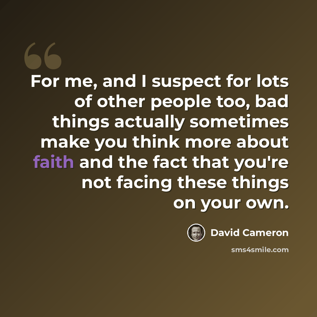“For me, and I suspect for lots of other people too, bad things actually sometimes make you think more about faith and the fact that you're not facing these things on your own.” quote by David Cameron