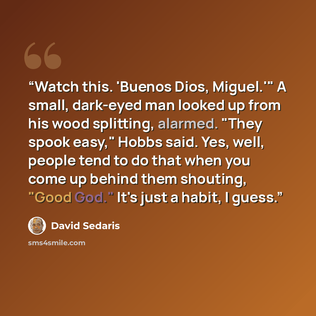 “Watch this. 'Buenos Dios, Miguel.'" A small, dark-eyed man looked up from his wood splitting, alarmed. "They spook easy," Hobbs said. Yes, well, people tend to do that when you come up behind them shouting, "Good God." It's just a habit, I guess.” quote by David Sedaris