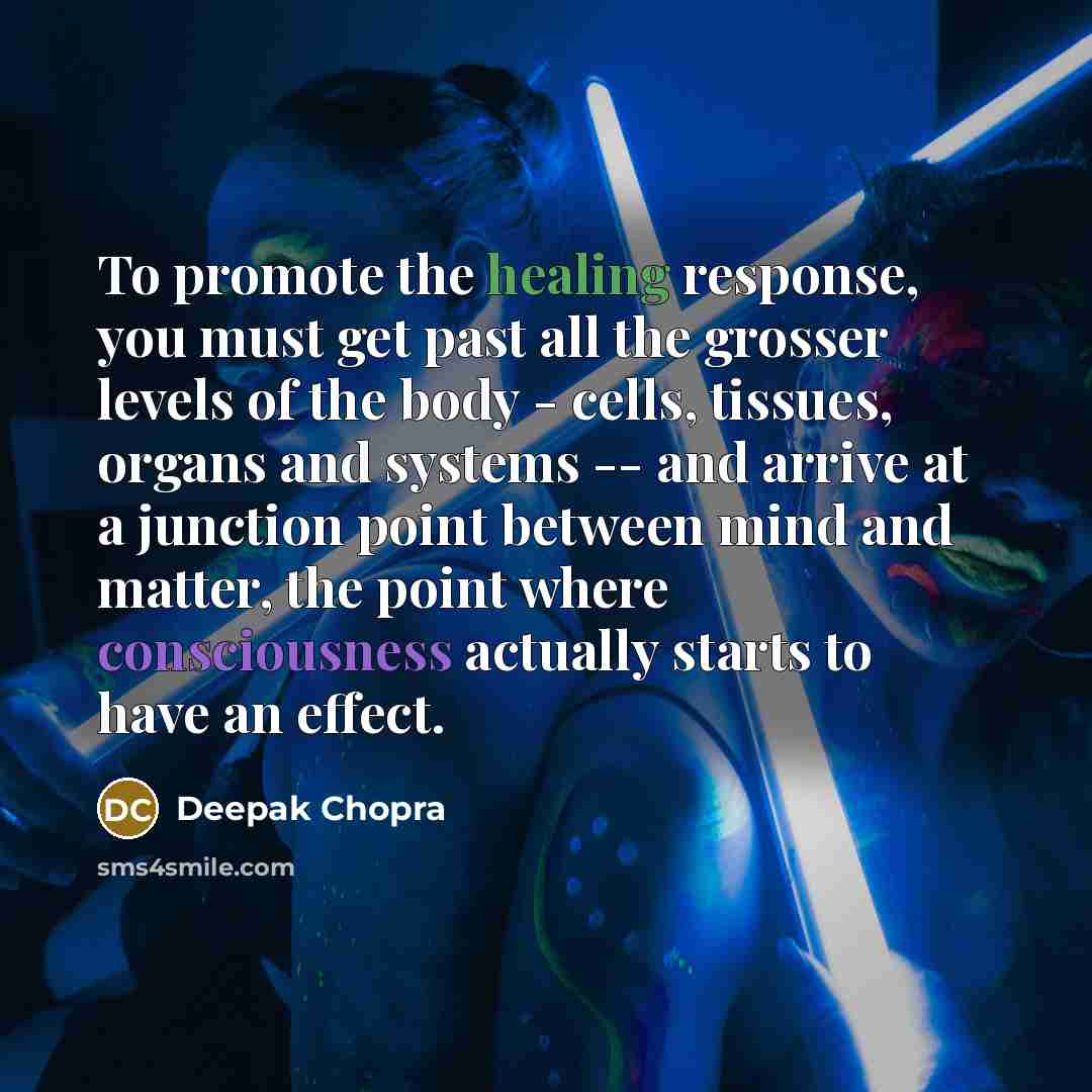 “To promote the healing response, you must get past all the grosser levels of the body - cells, tissues, organs and systems -- and arrive at a junction point between mind and matter, the point where consciousness actually starts to have an effect.” quote by Deepak Chopra