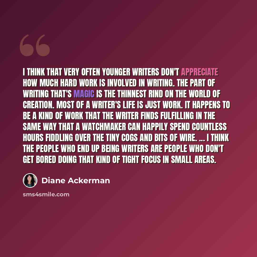 “I think that very often younger writers don't appreciate how much hard work is involved in writing. The part of writing that's magic is the thinnest rind on the world of creation. Most of a writer's life is just work. It happens to be a kind of work that the writer finds fulfilling in the same way…” quote by Diane Ackerman