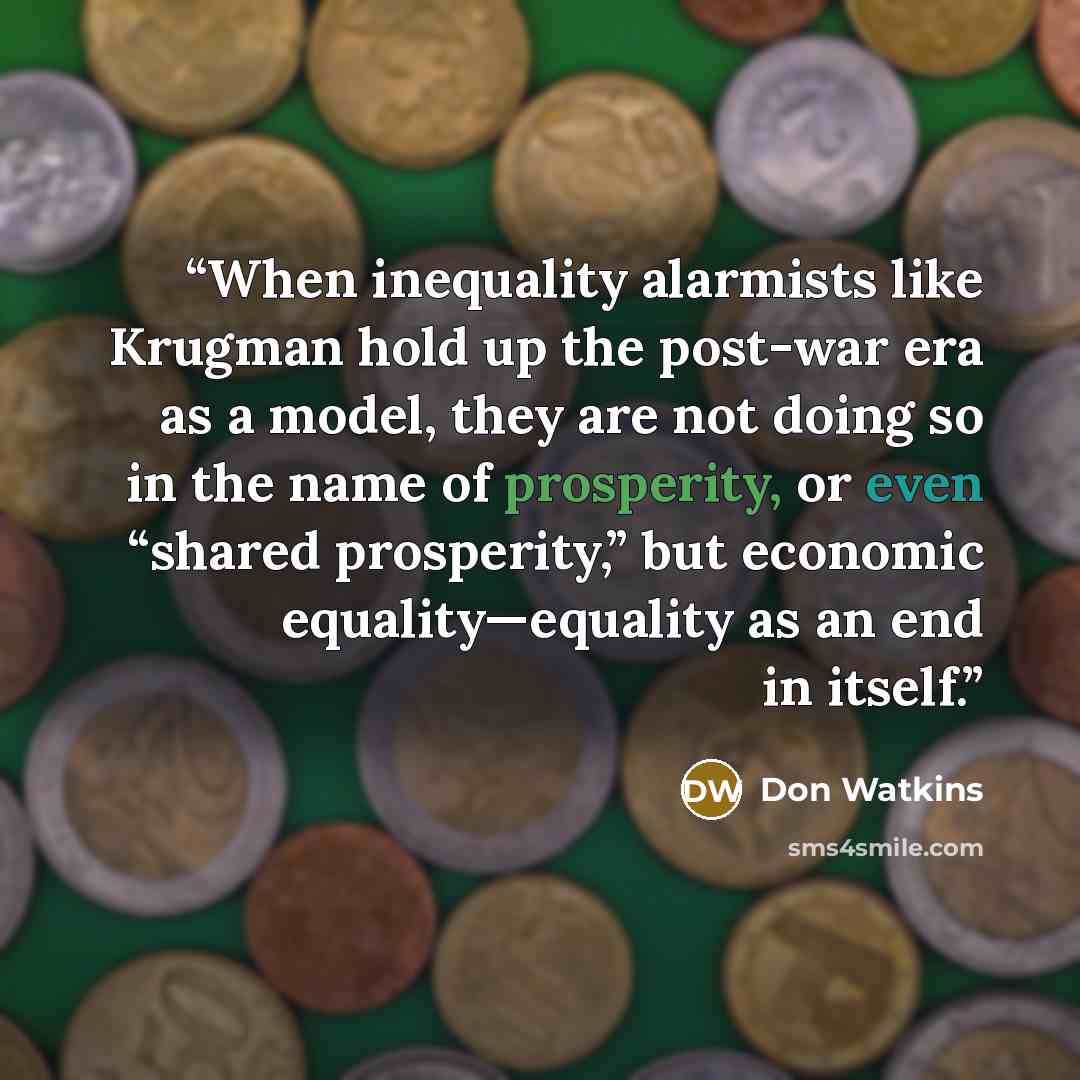 “When inequality alarmists like Krugman hold up the post-war era as a model, they are not doing so in the name of prosperity, or even “shared prosperity,” but economic equality—equality as an end in itself.” quote by Don Watkins