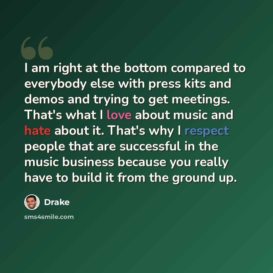 “I am right at the bottom compared to everybody else with press kits and demos and trying to get meetings. That's what I love about music and hate about it. That's why I respect people that are successful in the music business because you really have to build it from the ground up.” quote by Drake