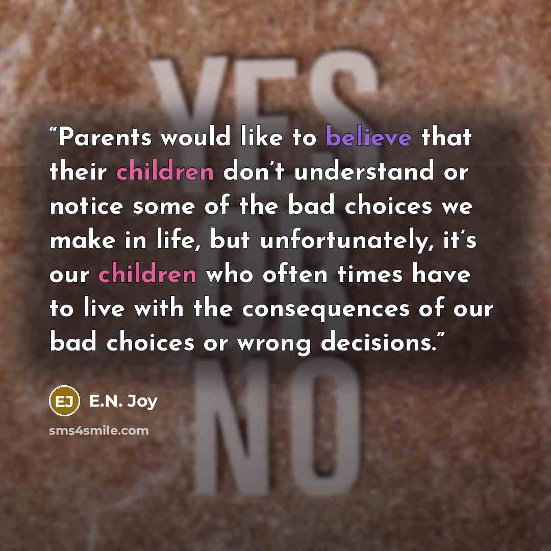 “Parents would like to believe that their children don’t understand or notice some of the bad choices we make in life, but unfortunately, it’s our children who often times have to live with the consequences of our bad choices or wrong decisions.” quote by E.N. Joy
