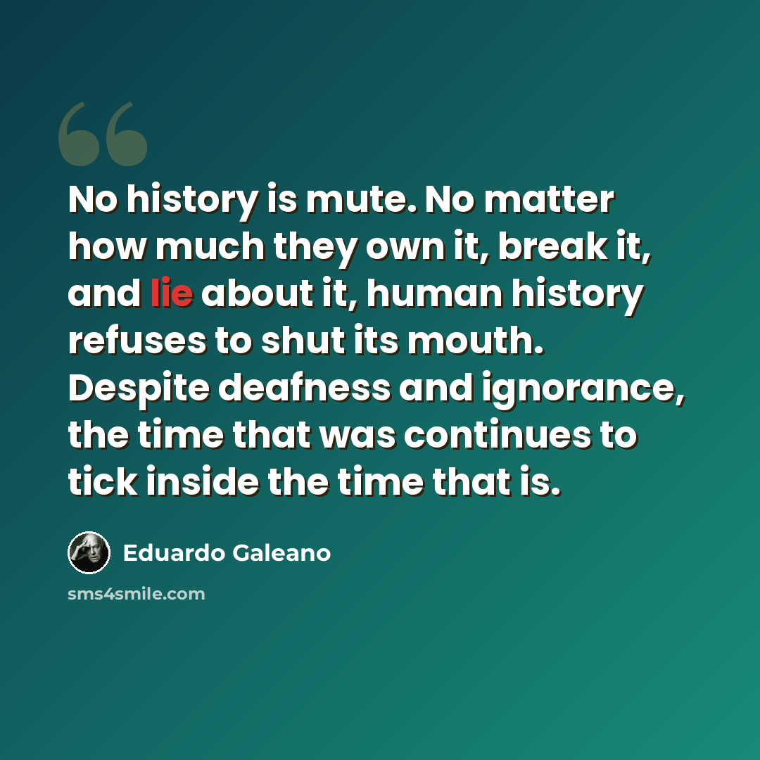 “No history is mute. No matter how much they own it, break it, and lie about it, human history refuses to shut its mouth. Despite deafness and ignorance, the time that was continues to tick inside the time that is.” quote by Eduardo Galeano