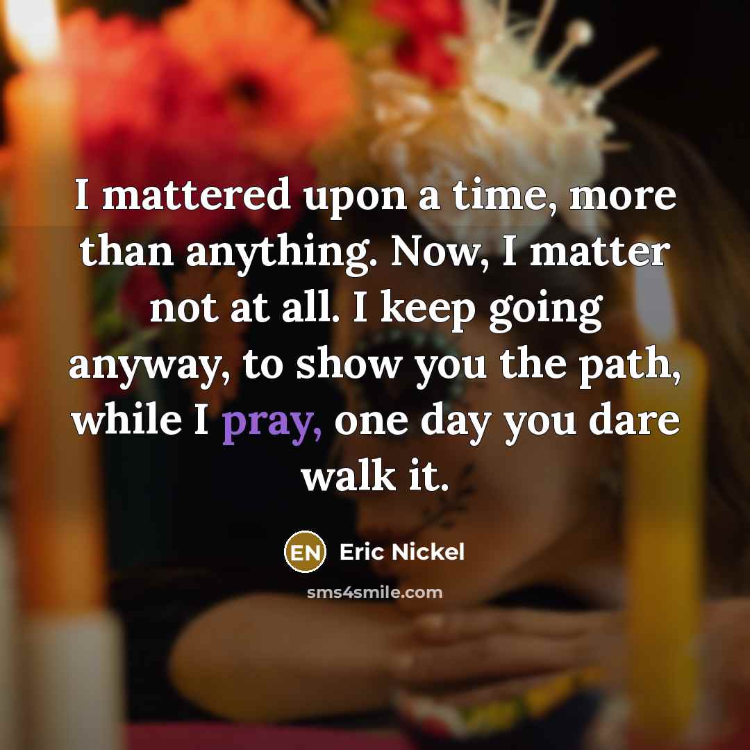 “I mattered upon a time, more than anything. Now, I matter not at all. I keep going anyway, to show you the path, while I pray, one day you dare walk it.” quote by Eric Nickel